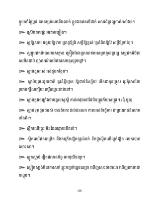 156
ឯ ឯ ។
៚ ។
៚ ឱ្យស្គប អ្ងាុ ឱ្យទាប គ្ោជញឱ្យនវ េម្ែីឱ្យខ្ពេ់ ឬ(គំនិតឱ្យនវ េម្ែីឱ្យទាន់)។
៚ េលម្ាូបឥតបំសោររក្រេគា
ោ ន សគ្គឿងដតងគ្ោណឥតរេអ្នក្គា
ោ នគ្ទពយ េម្លឥតអ្ំបិ
រេម្ិនជាប់ ពាក្រណ
៍ គាប់ឥតរេម្នុេេក្ស៉
ល ។
៚ ស្គ
ល ប់ែូរពេ់ រេ់ែូរក្ដងកប។
៚ ស្គ
ល ប់សគ្ោះជួ ជាតិ គួរខ្ំខ្ោីឃ្ល
ោ ត ឱ្យជាប់និេេ័ សក្ើតជាក្ូនគ្បុេ គួរក្ុំអា ័
រូបរាងក្េឹណក្េ័ សក្រ ត៍
សម
ោ ះជាប់សៅ។
៚ ស្គ
ល ប់ក្នុងរម្ាំងជាម្ងា េួេែី កាន់អាវុធ្សៅនែម្ិនគ្តូវ្័ េគ្តូវ។ (ជុំ ម្ួង)
៚ ស្គ
ល ប់ទុក្ែូរជារេ់ ោនរំសោះែ ់ជនណា កា រេ់ខ្ំសធ្ើវការ ជាគ្បសយ៉ជន៍សោក្
ទាំងពីរ។
៚ េលឹក្សឈើគ្ជុះ ម្ិនដែ ឆ្ង
ង ពីគ ់។
៚ េលឹក្សឈើឥតក្សគ្ម្ើក្ នឹងក្សគ្ក្ើក្ែបិតខ្យ ់បក្់ ទឹក្ថា
ល ាឹក្ស ើ អក្់ែបិត រ ក្សោក្
សស្គះស្គ។
៚ េលូតស្គ
ល ប់ សវៀរសវរមាន្័ពវ អា ុ ឺន ូរ។
៚ សេលៀក្េបង់ម្ិនសការេក្់ េលុះក្រចក្់សធ្ោធ្សនគ្តា ស ើញសេះថាជាោ ស ើញសគាថាជា
ក្ណ
ែុ រ។
 
