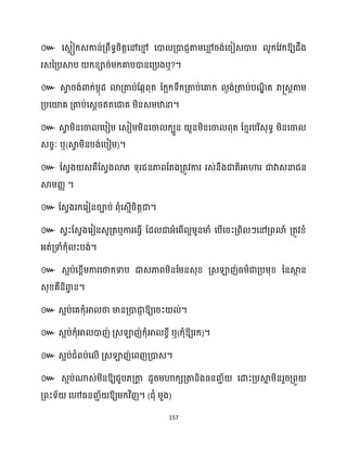 157
៚ ឱ្យែឹង
រេនគ្បស្គប ក្ខ្ារ់ម្ក្គាបោនសគ្បងឬ?។
៚ ស្គ
វ រង់ោក្់ម្កុែ ោគ្តាប់ដេកពុត ដក្អក្ទឹក្គ្តាប់សគាក្ ងង់គ្តាប់បណ
ឌិ ត រា្េតតាម្
គ្បសយ៉គ គ្តាប់សេែរឥតសជាគ ម្ិនេម្ឋានា។
៚ ស្គ
វ ម្ិនសចា សបៀម្ សេៀម្ម្ិនសចា ក្បួន ួនម្ិនសចា ពុត ដខ្ោរបរិេុទធ ម្ិនសចា
េរចៈ ឬ(ស្គ
វ ម្ិនបង់សបៀម្)។
៚ ដេវង េគឺដេវងោ្ ទុរជនភាពដតងគ្តូវការ រេ់នឹងជាតិអាហារ ជាវាេនាជន
ស្គម្រា ។
៚ ដេវងរក្សរៀនរាប់ ពុំសេោើរិតតជា។
៚ េវះដេវងសរៀនេូគ្តឬការសធ្ើវ ដែ ជាអ្ំសពើ អម្ួនមាំ សបើសរះគ្ពិ ៗសៅគ្ពោំ គ្តូវខ្ំ
អ្ត់គ្ទាំក្ុំ ះបង់។
៚ េអប់សខ្ពើម្ការសថាក្ទាប ជាេភាពម្ិនដម្នេុខ្ គ្េឡាញ់ធ្ម្ាជាគ្បម្ុខ្ ននស្គ
ថ ន
េុខ្គឺនិោ
វ ន។
៚ េអប់សគក្ុំអា ថា មានគ្ោជា
ញ ឱ្យសរះ ់។
៚ េអប់ក្ុំអា ោញ់ គ្េឡាញ់ក្ុំអា ខ្ចី ឬ(ក្ុំឱ្យរក្)។
៚ េអប់ជំពប់ស ើ គ្េឡាញ់សពញគ្ោេ។
៚ េអប់ណាេ់ម្ិនឱ្យជួប្គ្កា
ត ែូរម្ហាក្េគ្តានិងធ្នរា័ សោះគ្បស្គ
ន ម្ិនរួរគ្ពួ
គ្ពះទ័ សៅធ្នរា័ ឱ្យម្ក្វិញ។ (ជុំ ម្ួង)
 