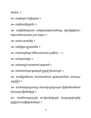 16
សទើបោំែុះ ។
៚ ចាប់គ្រវាគ្កាក្ េំ ឹងសគ្ជា ។
៚ ចាប់គ្តីោនក្ុំឱ្យ អក្់ទឹក្ ។
៚ ចាប់គ្តីនែពីរតគ្មាហាម្ ចាក្់អ្ងករ ក្អ្ងា
ក ម្ហាម្ម្ិនឈនះ អ្ុំទូក្ស ើង្នំខ្ំមានះ
បង់គ្ពះសៅេំពះឯោយ៉ប ខ្លះថា (បន់គ្ពះ) ។
៚ ចាប់សចារ សចារចាប់វិញ ។
៚ ចាប់វ លិម្ួ ររាួ រា ់សែើម្ ។
៚ ចា វា សគ្ៅម្គ្តា សៅវិនាេធ្នធានផង ឬ(នូវវិនាេ…) ។
៚ ចាេ់ែូងចាេ់សតា
ន ត ។
៚ ចាេ់អាងស្គ
ល ប់ ោ អាងកាប់ សក្ោងអាង ំ ។
៚ ចាេ់សកាងកាន់គ្រត់ អ្ួតអាងគ្បគំ ក្លូរអ្ួតផលុំ បុីពក្ ក្ខ្យ ់ ។
៚ ចាេ់សធ្ើវគួរស ើងសកាត ថាចាេ់សឆ្ងតម្ិនោន អ្នក្សឆ្ងតខ្ុេ ំអាន ស្គរ់េនា
ែ ន
េតវសគ្ក្ៀ ។
៚ ចាេ់ថាសៅគ្េុក្គ្ស្គេ់បនា
ល អារស្គរ់ជូនខា
ល ក្ុំខា
ល រស្គ
ែ វិជា
ា នឹងសក្ើតម្ក្បីកា
ក្ុំណា ខា
ល រសនឿ គិតឱ្យ ូរ ។
៚ ចាេ់សរើក្ោនរួននួនគ្ក្ម្ុំ សោះក្បំពក្បាុនដផលទនា
ល ប់ ដេនគ្េឡាញ់សពញរិតត
គ្បគ្ពឹតតជាប់ របេ់អ្វីក្៏ផ្ក
ា ប់វាទាំងអ្េ់ ។
 