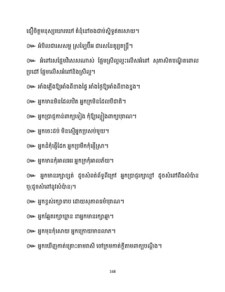 168
សជឿរិតតម្នុេេសឃ្លរសៅ គំនុំសៅរងជាប់េនិទធឥតរស្គ ។
៚ អ្ំបិ ជារេេម្ល គ្េន ប៊ីអ្ ជារេននតូរយត្នតី។
៚ អ្ំសៅរេដផអម្វិសេេណាេ់ ដផអម្គ្េី អ អះស ើេអ្ំសៅ េុភាេិតបណ
ឌិ តសោ
គ្បសៅ ដផអម្ស ើេអ្ំសៅនិងគ្េី អ។
៚ អាំងស្លើងឱ្យអាំងពីខាងនផទ អាំងនថ្ងឱ្យអាំងពីខាងខ្នង។
៚ អ្នក្មានម្ិនដែ ឋិត អ្នក្គ្ក្ម្ិនដែ បីជាតិ។
៚ អ្នក្គ្ោជញកាន់ោក្យសទៀង ក្ុំឱ្យស អៀងោក្យបុរាណ។
៚ អ្នក្សរះែប់ ម្ិនសេោើអ្នក្គ្បេប់ម្ួ ។
៚ អ្នក្ែំក្ុំសផញើដែក្ អ្នក្គ្បម្ឹក្ក្ុំសផញើគ្ស្គ។
៚ អ្នក្មានក្ុំអា អ្រ អ្នក្គ្ក្ក្ុំអា ្័ ។
៚ អ្នក្មានរក្ាខ្េត់ ែូរេំពត់ព័ទធពីសគ្ៅ អ្នក្គ្ោជញរក្ាសម
ល ែូរេំសៅពឹងេំោ
ា ន
ឬ(ែូរេំសៅនូវេំោ
ា ន)។
៚ អ្នក្ខ្ពេ់រក្ាទាប សោ េុភាពធ្ម្ាបុរាណ។
៚ អ្នក្ដេអតរក្ាឃ្ល
ល ន នាអ្នក្មានរក្ាឆ្ង
ោ ។
៚ អ្នក្ម្ុនក្ុំសស្គ អ្នក្សគ្កា មានោ្។
៚ អ្នក្ស ើញកាត់សគ្គាះតាម្រាេី សៅគ្ក្ម្កាត់ក្ែីតាម្ោក្យបណ
ែឹ ង។
 