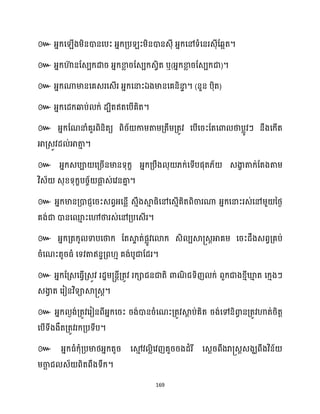 169
៚ អ្នក្ស ើងម្ិនោនសបះ អ្នក្គ្ប ះម្ិនោនេុី អ្នក្សៅទំសនរេុីដេអត។
៚ អ្នក្ហា
៊ នដេបក្ោរ អ្នក្ខា
ល រដេបក្េវិត ឬ(អ្នក្ខា
ល រដេបក្ជា)។
៚ អ្នក្ណាមានសគេរសេើរ អ្នក្សនាះឯងមានសគនិនា
ទ ។ (នួន បុិត)
៚ អ្នក្សែក្ឆ្ងប់ ក្់ ែបិតឥតសបើគិត។
៚ អ្នក្ដណនាំគួរពិនិតយ ពិរ័ កាម្តាម្គ្តឹម្គ្តូវ សបើសរះដតសោ ថាបលូវៗ នឹងសក្ើត
អាគ្េូវែ ់អាតា
ោ ។
៚ អ្នក្េបា សគ្រើនមានទុក្ខ អ្នក្គ្បឹង ុ ្ក្់សទើបផុត្័ េងា
ខ តាក្់ដតងតាម្
វិេ័ េុខ្ទុក្ខបរច័ ផ្ក
ល េ់សវនគា
ន ។
៚ អ្នក្មានគ្ោជញសរះេពវអ្សនលើ េោឹងស្គ
ោ ធ្ិសៅសេោើគិតពិចារណា អ្នក្សនាះរេ់សៅម្ួ នថ្ង
គង់ជា ោនសម
ោ ះសៅថារេ់សៅគ្បសេើរ។
៚ អ្នក្គ្តក្ូ ទាបសថាក្ ដតស្គ
ទ ត់ផលូវសោក្ េិ បស្គ្េតអាគម្ សរះែឹងេពវគ្គប់
រំសណះតូរធ្ំ សទវតាឥនទគ្ព ោ គង់បូជាដែរ។
៚ អ្នក្ដគ្េសធ្ើវគ្េូវ រែាម្្នែីគ្តូវ រក្ាជនជាតិ ោណ
ិ ជទិញ ក្់ ពួក្ជាងខ្ោីឃ្ល
ោ ត សក្ោងៗ
េងា
វ ត សរៀនវិទាស្គ្េត។
៚ អ្នក្ ងង់គ្តូវសរៀនពីអ្នក្សរះ រង់ោនរំសណះគ្តូវស្គ
ែ ប់គិត រង់សៅនិោ
វ នគ្តូវហាត់រិតត
សបើទីងងឹតគ្តូវរក្គ្បទីប។
៚ អ្នក្ធ្ំក្ុំគ្បមាថ្អ្នក្តូរ សម
ោ វ លិសវញគួររងែំរី សេែរពឹងរា្េតេងឃពឹងវិន័
ម្ចា
ឆ ជ េ័ ពិតពឹងទឹក្។
 