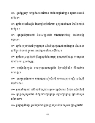170
៚ អ្នក្រិតតគ្ជះថា
ល សៅគ្តង់ណាសរះដតមាន ម្ិនដែ ខ្េត់អ្ត់ឃ្ល
ល ន សគ្ោះផ ទានពី
ជាតិម្ុន។
៚ អ្នក្ដែ សរះែឹងសគ្រើន ដតងរសគ្ម្ើនយ៉
ា ងវិសេេ ពួក្អ្នក្ឥតរំសណះ ដតងវិនាេអ្ន់
អាប់ខ្លួន ។
៚ អ្នក្រូ រិតតសេពគប់ នឹងអ្េបបុរេធ្ម្ា ការសេពសនាះម្ិន អ ជាស តុក្រឱ្យ
អ្នែរា ។
៚ អ្នក្ដែ គ្បកាន់ជាតិគ្ទពយគ្តក្ូ ស ើ ម្ិនគ្បម្ូ ស្គរ់ញ៉តិេនា
ែ ន សម្ើ ងា
ញ៉តិខ្លួនសោ អាងខ្លួនមាន សនាះជាគ្បធានននសេរក្ែីវិនាេ។
៚ អ្នក្ដែ គ្េឡាញ់ធ្ម្ា គ្តឹម្គ្តូវ អម្ិនដែ េូនយ អ្នក្េអប់ធ្ម្ាដតងអ្ូន ទាបេូន
សថាក្វិនាេ។ (បរា្វេូគ្ត)
៚ អ្នក្េវិតរិតតេោូរជន ចា គ្ទពយធ្នចា ក្នុងគិត ឱ្យទានឱ្យម្ិនពិត គំនិតសៅក្នុង
ក្ំណាញ់ ។
៚ អ្នក្េលួតេអប់អ្នក្ការ ឫក្អ្នក្គ្ោជញសេងៀម្ម្ិនេែី ឫក្ម្នុេេកា ក្ណ
ាី េអប់េម្ែី
ម្ិនហា
៊ នជិត។
៚ អ្នក្ខ្ូរនិងអ្នក្ជា សៅជិតគា
ន ម្ិនេូវោន អ្នក្សរះរាប់បុរាណ ម្ិនខានេអប់អ្ំសនើបថ្ោី
៚ អ្នក្ខា
ល រេអប់អ្នក្ហា
៊ ន ជាតិអ្នក្មានេអប់អ្នក្គ្ក្ អាគ្ក្ក្់េអប់អ្នក្ អ សគ្ោះជនឈូេ
រាប់អានសគ។
៚ អ្នក្គ្ោជញពឹងគម្ពីរ អ្នក្រក្េុីពឹងោក្យេុត ខា
ល រស្គ
ល ប់្័ តក្់េលុត រត់េលឹតេលក្់សៅរក្
 