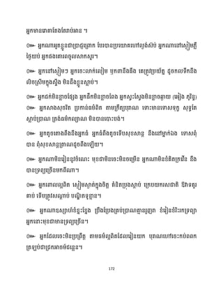 172
អ្នក្មានសរាគាដតងដតរាប់អាន ។
៚ អ្នក្ណាអ្ួតខ្លួនជាគ្ោជញសគ្ោក្ ដបរោនគ្បសយ៉គសៅ ងង់េ៊ប់ អ្នក្ណាសៅសេងៀម្្លឺ
នថ្ង ប់ អ្នក្ផងសគារពរូ ស្គក្េួរ។
៚ អ្នក្សៅសេងៀម្ៗ អ្នក្សរះោក្់ស ៀម្ ឫក្ោនឹងធ្ឹង សគគ្តូវគ្ប ័តន ែូរក្ ទឹក្នឹង
ិរគ្េីម្ក្នុងេទឹង ម្ិនែឹងខ្លួនស្គ
ល ប់។
៚ អ្នក្ជក្់ម្ិនខា
ល រដផេង អ្នក្ផឹក្ម្ិនខា
ល រដពង អ្នក្េវះដេវងម្ិនខា
ល រឆ្ង
ង (សអ្ៀង ្ូរិនទ)
៚ អ្នក្ស្គងេុររិត គ្បកាន់ធ្ម្ាពិត តាម្គ្ក្ឹតយបុរាណ សទាះមានសទាេទុក្ខ េុទធដត
ស្គ
ល ប់គ្ោណ គ្តង់ធ្ម្ាក្ ាណ ម្ិនោនសោះបង់។
៚ អ្នក្តូរសតាងពឹងនឹងអ្នក្ធ្ំ អ្នក្ធ្ំពឹងតូរសទើបេុខ្ស្គនត នឹងសៅមា
ន ក្់ឯង សទាេពុំ
ោន ពុំេុខ្ស្គនតគ្តាណែូរពឹងស ើ ។
៚ អ្នក្ណាម្ិនសរៀននូវរំសណះ ម្ុខ្ជាម្ិនសរះម្ិនរសគ្ម្ើន អ្នក្ណាម្ិនខ្ំគិតគ្ក្សវើន នឹង
ោនគ្ទពយសគ្រើនម្ក្ពីណា។
៚ អ្នក្សោ អពិត សេងៀម្ស្គ
ង ត់ក្នុងរិតត គំនិតគ្បុងស្គ
ែ ប់ សគ្ក្ប ក្រេជាតិ ឱ្វាទគួរ
គាប់ សទើបគ្តូវេណា
ែ ប់ បណ
ឌិ តទូនា
ោ ន។
៚ អ្នក្ណាឧេា ៍ខ្ំខ្នះដខ្នង គ្បឹងដគ្បងគ្គប់គ្ោណគា
ោ នរួញរា ខ្ំសរៀនខ្ំរិះរក្គ្ទពា
អ្នក្សនាះម្ុខ្ជាមានគ្ទពយសគ្រើន។
៚ អ្នក្ដែ សរះម្ិនគ្បគ្ពឹតត តាម្ធ្ម្ា អពិតដែ សរៀន ក្ បុរាណសៅសរះក្ប់ពពក្
គ្ត ប់ជាគ្ជក្អារម្៍ជសនលន។
 