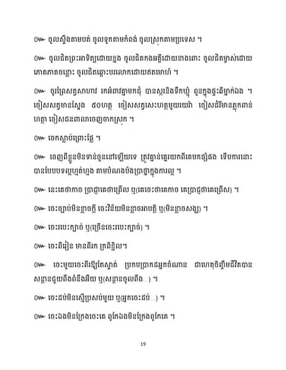 19
៚ រូ េទឹងតាម្បត់ រូ ទូក្តាម្ក្ំពង់ រូ គ្េុក្តាម្គ្បសទេ ។
៚ រូ ជិតគ្ពះអាទិតយសោ ខ្នង រូ ជិតក្ងអ្គាីសោ ខាងសោះ រូ ជិតមា
ច េ់សោ
សភាគភាគរសនា
ល ះ រូ ជិតសឆ្ង
ព ះបរសោក្សោ ឥតសមា ៍ ។
៚ រូរនគ្ពេតវស្គហាវ រក្អ្ំោវគា
ន ម្ក្ជុំ ោនេករនិងទឹក្ ោុំ ពួនក្នុងផទះេីមា
ន ក្់ឯង ។
សរៀេេតវមានដេនង ៥០ តថ សរៀេេតវសេះ តថម្ួ រ រាា សរៀេែំរីមាន្លុក្ោន់
តា
ថ សរៀេជនោោសរញចាក្គ្េុក្ ។
៚ សរក្ស្គ
ល ប់សគ្ោះដផល ។
៚ សរញពីខ្លួនម្ិនទាន់រួនសៅស ើ សទ គ្តូវគា
ន ន់សគនរ ក្ពីសគម្ក្ផេំផង សទើបការសនាះ
ោនដបបបទ អ ោត់ ោង តាម្បំណងបាងគ្ោថា
ន ក្នុងការ អ ។
៚ សនះសគថាការ គ្ោជា
ញ សគថាសគ្ពើ ឬ(សគសរះថាសគការ សគគ្ោជញថាសគសគ្ពើេ) ។
៚ សរះរាប់ម្ិនខា
ល រក្ែី សរះវិន័ ម្ិនខា
ល រអាបតតិ ឬ(ម្ិនខា
ល រេងឃ) ។
៚ សរះរសបះក្ារ់ ឬ(សគ្រើនសរះរសបះក្ារ់) ។
៚ សរះពីសរៀន មានពីរក្ គ្ក្ពិខ្ាិ ។
៚ សរះម្ួ សរះពីរឱ្យដតស្គ
ទ ត់ គ្បក្បគ្ោក្ែអ្នក្រំណាន ជាស តុរិរចឹម្ជីវិតោន
េនា
ែ នជួ ពឹងពំនឹងអ្ឺ ឬ(េនា
ែ នរូ ពឹង…) ។
៚ សរះែប់ម្ិនសេោើគ្បេប់ម្ួ ឬ(អ្នក្សរះែប់…) ។
៚ សរះឯងម្ិនដគ្ក្ងសរះសគ ពូដក្ឯងម្ិនដគ្ក្ងពូដក្សគ ។
 