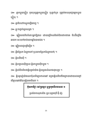 23
៚ ឆ្ង
ោ ក្នទុ សខ្វៀន ឬម្នុេេឆ្ង
ោ ក្នទុ សខ្វៀន ឬ(ធា
ល ក្់ខ្ូរ ឬធា
ល ប់មានពុតែូរឆ្ង
ោ ក្នទុ
សខ្វៀន) ។
៚ ឆ្ង
ោ ម្ិនសៅក្ណ
ែុ រស ើងរាជយ ។
៚ េលុះក្រចក្់សធ្ោរសនគ្តា ។
៚ សេលៀតសក្ងក្ិបរំសោះអ្នក្ឱ្យផ សោ សគ្បើក្ គិតគំនិតសថាក្ថាសគ ម្ិនែឹងគ្បឹង
េសោក្ សនះសៅចាប់សោក្ឆ្ង
ន ំងោ ឯង ។
៚ សេលៀតពងែូរគ្តីសងៀត ។
៚ េអឹងដគ្េក្ ដេបក្សៅ ឬ(មម្ដគ្េក្ដេបក្សៅ) ។
៚ េអិនេឹម្េុី ។
៚ េអិនក្ា េុីក្ា េអិនក្នទុ េុីក្នទុ ។
៚ េអិនគំនិតពិតជាេអិនគ្គប់យ៉
ា ង េអិនសគ្ពងេំណាងផុតទុកា
ខ ។
៚ េអិនឆ្ង
ង ញ់យ៉
ា ងណាក្ុំស្គវាា ស្លរកា សៅ ធ្ម្ោតាេអិនសទើបសក្ើតសគ្កា សោ ស្គរសៅ
ែ
សបើគា
ោ នសៅសតើោនេអិនម្ក្ពីណា ។
កុំយកវិជា
ា ត្ៅរបឡង ឬរបកួតនឹងវាេនា ។
គ្េង់ចាក្េុភាេិត (គ្ពះឧតតម្ម្ុនី អ្៊ុំ េ៊ូ)
 