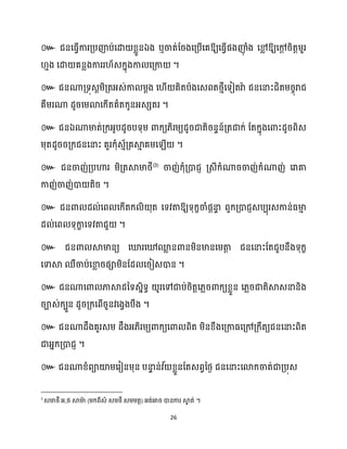 26
៚ ឯ ឬ ឱ្យសធ្ើវផងញ៉
ុ ំង សម
ល ឱ្យសៅ
ែ រិតតម្ួរ
ោង សោ គនលងការរ ័េក្នុងកា សគ្កា ។
៚ ជនណាគ្ទុេែម្ិគ្តអ្េ់កា ម្ែង ស ើ គិតបាងសេពតថ្ោីសទៀតរាា ជនសនាះជិតម្រចុរាជ
គឺម្រណា ែូរសម្ោសក្ើតគាតក្ូនអ្េេតរ ។
៚ ជនឯណាមាត់គ្ក្អ្ូបែូរបទុម្ ោក្យ្ិរម្យែូរជាតិរនទន៍គ្តជាក្់ ដតក្នុងសោះែូរពិេ
ម្ុតែូររគ្ក្ជនសនាះ គួរក្ុំេោ័គ្គស្គ
ោ គម្ស ើ ។
៚ ជនចាញ់គ្បហារ ម្ិគ្តស្គមាថ្ី
(3)
ចាញ់ក្ុំគ្ោជញ គ្េីក្ំណារចាញ់ក្ំណាញ់ សរាគា
កាញ់ចាញ់ោ តិរ ។
៚ ឱ្យទុក្ខចាំផែនា
ទ ពួក្គ្ោជញេបបុរេកាន់ធ្មា
ោ
ែ ់សព ទុកា
ខ សទវតាជួ ។
៚ ជនោ ស្គមានយ សឃ្លរសៅម
ល នោនម្ិនមានសម្តា
ត ជនសនាះដតជួបនឹងទុក្ខ
សទាស្គ ឈឺចាប់សខា
ល រផាម្ិនដែ សរៀេោន ។
៚ ជនណាសោ ភាស្គែនទេនិទធ ូរសៅជាប់រិតតស្លរោក្យខ្លួន ស្លរជាតិស្គេនានិង
រាេ់ក្បួន ែូរគ្ក្សពើរួនវសងវងបឹង ។
៚ ជនណាែឹងគួរេម្ ែឹងអ្្ិរម្យោក្យសោ ពិត ម្ិនខ្ឹងសគ្កាធ្សគ្ៅគ្ក្ឹតយជនសនាះពិត
ជាអ្នក្គ្ោជញ ។
៚ ជនណាខ្ំពាយ៉ម្សរៀនម្ុន បនា
ទ ន់វ ័ ខ្លួនដតេពវនថ្ង ជនសនាះសោក្ចាត់ជាគ្បុេ
3
, ( ) ។
 