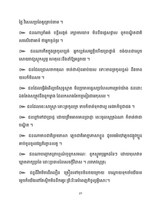 27
នថ្ល វិសេេគ្បនពគួរគ្តាប់តាម្ ។
៚ ជនណាគ្ទាំអ្ត់ ខ្នតីេងកត់ រក្ាមារយ៉ទ ម្ិនខ្ឹងសផែេផ្ក
ែ េ ពួក្បណ
ឌិ តជាតិ
េរសេើរជាអាទ៍ ថាអ្នក្ធ្ងន់ធ្ងរ ។
៚ ជនណាសក្ើតក្នុងគ្តក្ូ ខ្េត់ អ្នក្ខ្េត់េម្បតតិស ើ គ្ោថា
ន ធ្ំ រង់ោនជាសេែរ
សស្គ រាជយេែុក្េែម្ភ ស តុសនះនឹងនាំឱ្យអ្នតរា ។
៚ ជនដែ គ្ោេចាក្គុណ ចាត់ថាេ៊ុនអាប់ េ សទាះមានគ្តក្ូ ខ្ពេ់ នឹងមាន
េក្៏ម្ិនេម្ ។
៚ ជនដែ សធ្ើវអ្ំសពើ អបរិេុទធស្គ
អ ត ម្ិនគ្បមាទសធ្វេគ្បដ េការគ្គប់យ៉
ា ង ជនសនាះ
ឯងដតងេគ្តូវនឹងពួក្មា
ខ ង ដែ ក្ស្គងដតក្ម្ោសពៀរជាអ្ក្ុេ ។
៚ ជនដែ សរះស្គ្ស្គ
ត សទាះគ្តក្ូ គ្ក្ ទាបក្៏ចាត់ទុក្ថា អ សទវតាក្៏បូជាផង ។
៚ ជនសម
ល សៅជាគ្ោជញ សោ គ្តឹម្អារមានគ្ោជា
ញ សរះម្ូ េូគ្តឯណា ក្៏ចាត់ថាជា
បណ
ឌិ ត ។
៚ ជនណាមានជាតិគ្ពម្ភាស្គ ស្លរជាតិអាតា
ោ ភាស្គខ្លួន ែូរសម្អ្ំសៅស្លរែងកូវក្បួន
គាប់រួនរូ វងេតិរចា
ឆ នេតវ ។
៚ ជនណាបសញ្ញ
ឆ តគ្ោ ោណ
៍ ឬពួក្េម្ណៈ ពួក្េោូម្ឬអ្នក្ែនទៗ សោ ម្ុស្គវាទ
ឃ្ល
ល តោក្យគ្បនព សនាះគ្បធានននសេរក្ែីវិនាេ ។ (បរា្វេូគ្ត)
៚ ជនោជីវិតម្ិតសែើរស ឿន សគ្គឿនសៅម្ុខ្ម្ិនថ្ សគ្កា បសណា
ែ ទុក្ចាំស ើងសទ
សម្ែរក្៏ស ើងសៅដតេពឹក្ម្ិននឹក្សគនរ គ្តិះរិះសរបំសពញក្ិរច អអ្វីសស្គះ។
 