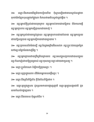 34
៚ សម
ល ះនឹងោ ស ើញពិោក្បនតិរស ើ ក្ុំស្គ
ោ នស ើ ថាោ ស្គ
ែ ប់េពទវាចា
ទុក្ថាដវក្ដញក្ខ្ុេគ្តូវសៅផលូវណា ក្៏ោ ថាសគម្ិនស្គ
ែ ប់រាប់អ្វីសទ ។
៚ ឈនះអ្នក្េ័ក្ែិខ្ពេ់សោ ុតគ្កាប ឈនះអ្នក្ទន់ទាបសោ ឱ្យទាន បំដបក្ស្គម្គាី
ឈនះអ្នក្កា
ល ហាន ឈនះអ្នក្សេោើគ្ោណសោ តេ៊ូ ។
៚ ឈនះអ្នក្ខ្ពេ់សោ បនទន់គ្ោណ ឈនះអ្នក្កា
ល ហានសោ ទំោ ឈនះអ្នក្សខ្ា
សោ ឱ្យេម្លោ ឈនះអ្នក្សេោើកា សោ ពាយ៉ម្ ។
៚ ឈនះគ្បសទេែនទដតង បី ឈនះដ បងអ្គ្បិ វិសេេឯក្ ឈនះខ្លួនៗឯងឧតតម្ដបលក្
សៅឈនះរដម្លក្ដ ងចាញ់វិញ ។
៚ ឈនះអ្នក្សគ្កាធ្សោ គ្ក្ឹតយម្ិនសគ្កាធ្តប ឈនះអ្េបបុរេគ្បក្បសោ េបបុរេ
ឈនះក្ំណាញ់សោ ឱ្យគ្ទពយរបេ់ ឈនះបុរេស ះសឡាះសោ ោក្យេតយ ។
៚ សម
ោ ះខ្លួនដបបណា ខ្ំសធ្ើវការឱ្យែូរសម
ោ ះ ។
៚ ។
៚ ឱ្យ ិន ក្ែីនិងរិននាំឱ្យសថាក្ ។
៚ សម
ល ះគា
ន ក្នុងគ្គួស្គរ ែូរគ្ស្គតកាយ៉បងា
ា ញញ៉តិ សម
ល ះគា
ន ក្នុងេងាម្ជាតិ ែូរ
ោតក្ំណប់បងា
ា ញសចារ ។
៚ សម
ល ះនឹងបរសទេ ក្ុំសធ្វេគំនិត ។
 