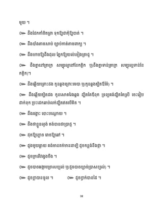 38
ម្ួ ។
៚ ឱ្យជាក្ុំឱ្យោត់ ។
៚ ែឹងោំងតាម្ស្គប់ រាប់កាត់តាម្ោក្យ ។
៚ ែឹងហាបឱ្យែឹងែុ ដ្នក្ឱ្យ ់សទៀងគ្តាជូ ។
៚ ែឹងគា
ន សៅគ្គាគ្ក្ េម្បុរ អសៅដខ្ក្តតិក្ ឬ(ែឹងគា
ន ទាន់គ្គាគ្ក្ េម្បុរ អទាន់ដខ្
ក្តតិក្)។
៚ ែឹងសេលើ សគ្ោះែង ក្ូនេាងសគ្ោះសម្ោ ឬ(ក្ូនេាងតបិតឪដម្ា) ។
៚ ែឹងសេលើ តបិតែង ក្ូនសស្គតដរងេាង ែបិតដតឪពុក្ គ្ទពយគង់ែបិតដតគ្េី សរះសរៀប
ោក្់ទុក្ គ្បះសែក្ឆ្ងប់ ក្់ែបិតឥតសបើគិត ។
៚ ែឹងរសងា
ា ះ សោះបសណា
ែ ។
៚ ែឹងថាខ្លួន ងង់ គង់ោនជាគ្ោជញ ។
៚ ែុតឱ្យសខា
ល រ សរារឱ្យសៅ ។
៚ ែួងម្ួ ធា
ល គង់មានតក្់មាននា ិ ែូរក្នលង់នឹងផ្ក
ក ។
៚ ែូរគ្ក្សពើវសងវងបឹង ។
៚ ែូរោរអ្ងា
ក ម្គ្ចាេខ្យ ់ ឬ(ែូរោរខ្ារ់គ្ោេខ្យ ់) ។
៚ ែូរខា
ល ោនទួ ។ ៚ ែូរខា
វ ក្់ោននែ ។
 