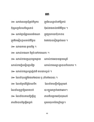 49
៚ ឱ្យទាន់
ក្ុំសធ្វេគ្បដ េម្ិនរួេរាន់ ក្ុំអ្ន់ជាងមាន់ជាតិតិរិចា
ច ន ។
៚ ណាត់ជួបជុំគា
ន សព សមា
ា ងណា គ្តូវគ្បុងកាយ៉ក្ុំខ្ក្ខាន
គ្តូវគិតសអ្ៀនខា
ោ េមាន់តិរិចា
ច ន វារងាវោនសទៀងគ្គប់សព ។
៚ ណា កា ឆ្ង
ង រិតត ។
៚ ណាេ់ខាងណា រិតតបាះសៅខាងសណាះ ។
៚ ណាេ់ខាងទុក្ខេុខ្ឃ្ល
ល តឆ្ង
ង ណាេ់ខាងអ្ោ ឆ្ង
ង េួគា
ណាេ់ខាងខ្ាិ សរៀនគា
ោ នវិជា
ា ណាេ់ខាងសម
ល ះគា
ន ោន ិនសហារ ។
៚ ណាេ់ខាងគ្េឡាញ់ជាតិ មានយ៉ទខ្ពេ់ ។
៚ ដណនាំខ្ុេផលូវដតងសៅអ្ោ ឬ (នាំសៅអ្ោ ) ។
៚ ដណនាំគ្ក្សពើឱ្យដ ទឹក្ ដណនាំោ ថ្នឹក្ឱ្យ ួរេក្់
ដណនាំេតវខា
ល ឱ្យសោត ក្់ សនះក្បួនអាគ្ក្ក្់សគថាសឆ្ងត។
៚ ដណនាំជនោ ឱ្យសធ្ើវ អ ោ ម្ិនសគ្តក្អ្របាុនរុងេក្់
ោ រិតោនរិតតសធ្ើវអាគ្ក្ក្់ ្ូត្រក្ុ ក្ដថ្ម្ខា
ល ំងកា
ល ។
 