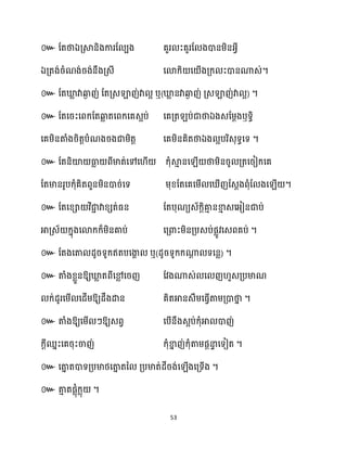 53
៚ ដតថាឯគ្ស្គនិងការដ បង គួរ ះគួរដ ងោនម្ិនអ្វី
ឯគ្តង់រំណង់រង់នឹងគ្េី សោក្ិ ស ើងគ្ក្ ះោនណាេ់។
៚ ដតឃ្ល
ល វាឆ្ង
ង ញ់ ដតគ្េឡាញ់វា អ ឬ(ឃ្ល
ល នវាឆ្ង
ង ញ់ គ្េឡាញ់វា អ) ។
៚ ដតសរះសពក្ដតឆ្ង
ល តសពក្សគេអប់ សគគ្ត ប់ជាថាឯងេដម្ែងឫទធិ
សគម្ិនតាំងរិតតបំណងរងជាម្ិតត សគម្ិនគិតថាឯង អបរិេុទធសទ ។
៚ ដតនិយ៉ ធា
ល ពីមាត់សៅស ើ ក្ុំស្គ
ោ នស ើ ថាម្ិនរូ គ្តសរៀក្សគ
។
៚
។
៚ ឬ( ) ។
៚ ឱ្យឃ្ល
ល តពីសម
ល សរញ ដវងណាេ់ ស ញ ួេគ្បមាណ
ក្់ែូរសម្ើ សែើម្ឱ្យែឹងោន គិតអានេឹម្សធ្ើវតាម្គ្ោថា
ន ។
៚ តាំងឱ្យសម្ើ ៗឱ្យេពវ សបើនឹងេអប់ក្ុំអា ោញ់
ក្ែីឈនះសគរុះចាញ់ ក្ុំខា
ន ញ់ក្ុំតាម្ផែនា
ទ សទៀត ។
៚ ។
៚ ។
 