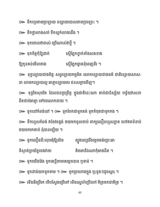 62
៚ ។
៚ ។
៚ ។
៚ ឱ្យោក្់ សេោើដ្នក្ខា
វ ក្់ទាំងេងខាង
ឱ្យក្ូនគន់សម្ើ តាង សេោើដ្នក្មា
ខ ងពុំសពញពីរ ។
៚ ទុក្ខសខ្ា ជាងរិតត េពវសខ្ា ក្ម្ោពិត សោក្សខ្ា ជាងធ្ម្ា ជាតិសខ្ា ស្គេ-
នា ោម្ក្សខ្ា អ អាតា
ោ សខ្ា ្រ ជនេគ្ក្ស ើញ។
៚ ទុរចរិតេុររិត ដែ ជនគ្បគ្ពឹតត ក្នុងជាតិសនះណា គាប់ជានិេេ័ បរច័ វាេនា
ែិតជាប់អាតា
ោ សៅបរសោក្នា ។
៚ ទូក្សៅក្ំពង់សៅ ។ ៚ ទូក្ដបក្ជាទូក្គត់ ទូក្ក្ំបុតជាទូក្ក្ង ។
៚ ទឹក្ ួេក្ំពង់ វាដរវរងអង់ ថ្ ម្ក្រូ ចាប់ ោក្យស ឿន ួេខា
ន ត សៅឥតទំនាប់
ថ្ ម្ក្រក្គាប់ ពុំោនស ើ ។
៚ ទូក្ស ឿនជិះ ុបអ្ុំឱ្យ ិរ តបូងសពគ្ជរឹងសម្ែរគង់សគ្បះឆ្ង
ទីស្គ
ង ត់គ្ប ័តនសរងវាចា គិតអាថ្ាឯណាក្ុំអាងជិត ។
៚ ទូក្ស ើងដវង ទូក្សគខ្លីតាម្សគសម្ែរោន ឬទាន់ ។
៚ ទូក្ោរ់ ក្ទូក្តាម្ ។ ៚ ទូក្គ្បសហាងក្នុង ឬ(ទូងៗែូរេារ) ។
៚ សទើងធ្ីសគ្បើរក្ សទើបដេវងសគ្បើសៅ សទើងសេន ៍សគ្បើសៅ ម្ិគ្តម្ក្ជាម្ិគ្ត ។
 