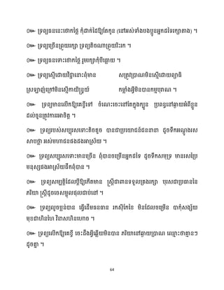64
៚ ឱ្យដតក្ូន (សៅអ្េ់ទាំងបងបអូនអ្នក្ែនទរក្ាតាង) ។
៚ គ្ទពយសគ្រើនគ្ពួ រក្ា គ្ទពយតិរណាគ្ពួ រិះរក្ ។
៚ គ្ទពយធ្នសទាះសថាក្នថ្ល រួម្រក្ាក្ុំបីសធា
ល ។
៚ គ្ទពយសេោើសោ វិជា
ា សនាះពុំមាន េគ្តូវគ្ោណម្ិនសេោើសោ ពាធ្ិ
គ្េឡាញ់សគ្ៅម្ិនសេោើកា ិ្នទ ៍ ក្មា
ល ំងអ្វីម្ិនោនក្ម្ោបុរាណ ។
៚ គ្ទពយមានស ើក្ឱ្យសគខ្ចីសៅ រំសណះសរះសៅដតក្នុងក្បួន គ្បពនធសៅឆ្ង
ង អ្ំពីខ្លួន
ែ ់រួនគ្តូវការរអារិតត ។
៚ គ្ទពយរបេ់េបបុរេសទាះតិរតួរ ោនជាគ្បសយ៉ជន៍ជននានា ែូរទឹក្អ្ណ
ែូ ងរេ
ស្គបថា
ល អ្េ់ម្ហាជនផងែងអាគ្េ័ ។
៚ គ្ទពយេបបុរេសទាះមានសគ្រើន ពុំោនរសគ្ម្ើនអ្នក្ែនទ ែូរទឹក្េម្ុគ្ទ មានរេនគ្ប
ម្នុេេផងអាគ្េ័ ផឹក្ពុំោន ។
៚ គ្ទពយេម្បតតិដែ បែីឱ្យសក្ើតមាន ្េែីជាោនទទួ គ្គងរក្ា បុរេជាគ្បធាននន
្រិយ៉ ្េែីែូរសរេម្ាុ ផុ ជាប់សៅ ។
៚ គ្ទពយ ួរបលន់ោន សធ្ើវសែើម្ធ្នធាន រក្េុីដក្នខ្ ម្ិនដែ រសគ្ម្ើន ោក្ុំេងេ័
ម្ុខ្ជា ិនន វិនាេ ិនសហារ ។
៚ គ្ទពយស ើក្ឱ្យសគខ្ចី សរះែឹងអ្វីសេលើ ម្ិនោន ្រិយ៉សៅឆ្ង
ង គ្ោណ សម
ោ ះថាគា
ោ នៗ
ែូរគា
ន ។
 