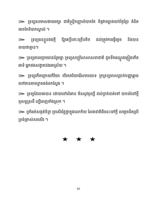 65
៚ គ្ទពយធ្នមាេងា រក្ា ជាតិ្េតីក្ញ្ញ
ា ំោក្ដថ្ រិតតវាសឃ្ល
ល ង ប់នថ្ងដគ្ប គំនិត
សគរដក្ពិោក្ស្គ
ា ់ ។
៚ គ្ទពយធ្នខ្លួនផងក្ែី ឱ្យសគខ្ចីសទាះសគ្រើនតិរ ែ ់គ្តូវការសធ្ើវសម្ែរ និងោន
ចា ថាគា
ោ ន។
៚ គ្ទពយោ គ្បសយ៉ជន៍រួម្គា
ន គ្ទពយេបបុរិស្គស្គេនាជាតិ ែូរទឹក្អ្ណ
ែូ ងស្លៀងសក្ើត
អាទា អ្នក្ផងេងា
វ តែងអាគ្េ័ ។
៚ គ្ទពយសក្ើតសគ្កា ក្ិរិយ៉ សបើរក្្រិយ៉សរើេមារយ៉ទ គ្ក្គ្ទពយមាេគ្ោក្់បញ្ញ
ា ឆ្ង
ល ត
សៅមានតាម្ខា
ន តគង់ពក្ដេនង ។
៚ គ្ទពយដែ សគោន សោ សៅ ំអាន ម្ិនេូវឮ បី ែ ់ខា
ច ត់ោត់សៅ ោក្ ំសៅថ្ោី
ឮេពទគ្េែី បីសពញទាំងគ្េុក្ ។
៚ គ្ទាំអ្ត់េងកត់រិនា
ែ គ្បសេើរនថ្លថា
ល ក្នុងសោក្ិ ដ ងជាតិពីរសនះសៅក្ែី េសម្ែរជិតគ្េី
គ្ទង់គ្តាេ់េរសេើរ ។
 