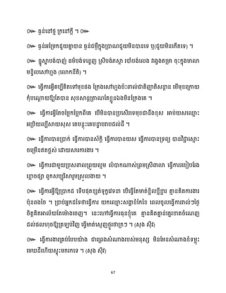 67
៚ ធ្ងន់សៅថ្ោ គ្ក្សៅក្ែី ។ ៚
៚ ធ្ងន់អ្ដគ្ម្ក្ជួ គា
ន ោន ធ្ងន់ជម្ងឺក្នុងគ្ោណជួ ម្ិនោនសទ ឬ(ជួ ម្ិនសក្ើតសទ) ។
៚ ធ្នូស្គ
ន បង់ោញ់ ធ្ម្ាបង់ទសនទញ គ្េីបង់្ស្គ
ែ រោំបង់ស ង វសងវងតគ្មា រុះក្នុងមាោ
ម្នទិ សម ោង (សោក្នីតិ) ។
៚ សធ្វើការអ្វីគបបីគិតសៅម្ុខ្ផង ដគ្ក្ងសម ោងបាះោ ់ជាតិញ៉តិេនា
ែ ន សម្ើម្ុខ្សគ្កា
ក្ុំបសណា
ែ ឱ្យដតោន េុខ្ស្គនតគ្តាណដតខ្លួនឯងម្ិនដគ្ក្ងសគ ។
៚ សធ្ើវការអ្វីដតរដម្លក្ដបលក្ពីសគ សបើម្ិនោនគ្បសេើរសទម្ុខ្ជានឹងខ្ុេ អាប់ េសម
ោ ះ
អ្គ្បិ បីស្គ េុេ សគបនែុះសគបនា
ទ បរាបែ ់ែី ។
៚ សធ្ើវការោនគ្ោក្់ សធ្ើវការោនេ័ក្ែិ សធ្ើវការោន េ សធ្ើវការោនគ្ទពយ ោនវិជា
ា សស្គ
ោ ះ
រសគ្ម្ើនឥតថ្លេ់ សោ ស្គរការងារ ។
៚ សធ្ើវការជាម្ួ គ្បុេោ គ្ពួ ោម្ ំោក្ណាេ់គ្ពម្គ្េីោោ សធ្ើវការរសបៀបដរង
សខា
ល រផា ពួក្េបបុរិស្គរួម្គ្េួ ងា ។
៚ សធ្ើវការអ្វីឱ្យគ្ោក្ែ សទើបផុតខ្េត់ទូក្ខសវទនា សបើសធ្ើវដតមាត់ខ្ាិ ខ្ាីខា
ា រ គា
ោ នគិតការងារ
បាុនពងនរ ។ គ្ោប់អ្នក្ែនទថាសធ្ើវការ ក្សម
ោ ះេងា
ា ខ្ំដក្នខ្ សព រូ សធ្ើវការរា ់ៗនថ្ង
រិតតគិតអា ័ ដតសមា
ា ងសរញ។ សនះសៅសធ្ើវការធ្ុនខ្ញុំសគ គា
ោ នគិតគា
ន ន់សគនរខាតរំសណញ
ែ ់ផ ុរឱ្យគ្ត ប់វិញ សធ្ើវមាត់សេញញថ្ងូរថាគ្ក្ៗ ។ (េុង េុីវ)
៚
។ ( )
 