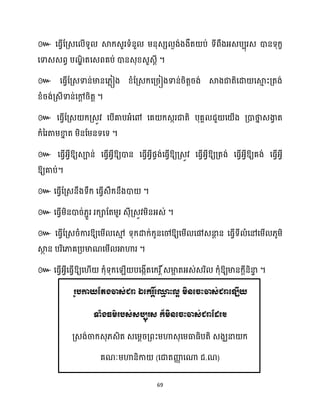 69
៚ សធ្ើវដគ្េស ើទូ ស្គក្េួរទំនួ ម្នុេេ ងង់ងងឹត ប់ ទីពឹងអ្េបបុរេ ោនទុក្ខ
សទាេេពវ បណ
ឌិ តសេពគប់ ោនេុខ្េួេែី ។
៚ សធ្ើវដគ្េទាន់មានស្លៀង ខ្ំដគ្េក្សគ្រៀងទាន់រិតតរង់ ស្គងជាតិសោ សស្គ
ោ ះគ្តង់
ខ្ំរង់គ្េីទាន់សៅ
ែ រិតត ។
៚ សធ្ើវដគ្េ ក្គ្េូវ សបើគាបអ្ំសៅ សគ ក្េករជាតិ បុគា ជួ ស ើង គ្ោថា
ន េងា
វ ត
ក្ំនរតាម្ខា
ន ត ម្ិនដម្នទសទ ។
៚ សធ្ើវអ្វីឱ្យេាន់ សធ្ើវអ្វីឱ្យោន សធ្ើវអ្វីផចង់សធ្ើវឱ្យគ្េូវ សធ្ើវអ្វីឱ្យគ្តង់ សធ្ើវអ្វីឱ្យគង់ សធ្ើវអ្វី
ឱ្យគាប់។
៚ សធ្ើវដគ្េនឹងទឹក្ សធ្ើវេឹក្នឹងោ ។
៚ សធ្ើវម្ិនោរ់្ាួរ រក្ាដតម្ួរ េុីគ្េូវម្ិនអ្េ់ ។
៚ សធ្ើវដគ្េរំការឱ្យសម្ើ សម
ោ ទុក្ោក្់ក្ូនសៅឱ្យសម្ើ សៅេនា
ែ ន សធ្ើវទី ំសៅសម្ើ ្ូម្ិ
ស្គ
ថ ន បរិសភាគគ្បមាណសម្ើ អាហារ ។
៚ សធ្ើវអ្វីសធ្ើវឱ្យស ើ ក្ុំទុក្ស ើ បសងកើតសក្រ ត៍េមា
អ តអ្េ់េរិ ក្ុំឱ្យមានក្ែីនិនា
ទ ។
រូបកាយតតងចាេ់ជោ ឯត្ករ ត៍ត្ម
ម ះល្អ មិនត្ចះចាេ់ជោត្ឡើយ
ទាំងធម៌របេ់េបបុរេ ក៏មិនត្ចះចាេ់ជោតដរ។
គ្េង់ចាក្េុ្េិត េសម្ែរគ្ពះម្ហាេុសម្ធាធ្ិបតិ េងឃនា ក្
គណៈម្ហានិកា (សជាតញ្ញ
ា សណា ជ. )
 
