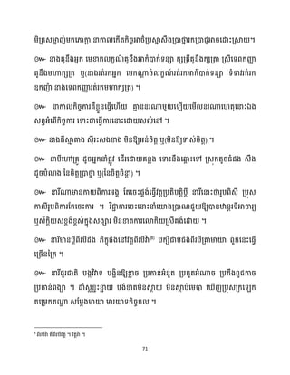 71
ម្ិគ្តេមា
ល ញ់ម្ក្សភាកា
ែ នាកា សក្ើតក្ិរចអាថ្ាគ្បស្គ
ន េឹងគ្ោថា
ន រក្គ្ោជញអារសោះគ្ស្គ ។
៚ នាងគូនឹងអ្នក្ សម្ខាត ក្ខណ
៍ គូនឹងអាក្ំោក្់ទនា ក្េគ្តីគូនឹងក្េគ្តា គ្េីសទពក្ញ្ញ
ា
គូនឹងម្ហាក្េគ្ត ឬ(នាងរត់រក្អ្នក្ សម្ក្ណា
ែ រ់ ក្ខណ
៍ រត់រក្អាក្ំោក្់ទនា ទំទាវរត់រក្
ឧក្ញ៉
ា នាងសទពក្ញ្ញ
ា រត់រក្ម្ហាក្េគ្ត) ។
៚ នាកា ក្ិរចការគឺខ្លួនសធ្ើវស ើ គា
ោ ននរណាម្ួ ស ើ សម្ើ នរណាស តុសនាះឯង
េពវអ្ំសពើក្ិរចការ សទាះជាសធ្ើវការសនាះសោ េ ់សៅ ។
៚ នាងតីស្គ
ោ គាង េុីរះេងខាង ម្ិនឱ្យអ្ន់រិតត ឬ(ម្ិនឱ្យទាេ់រិតត) ។
៚ នាបីសៅគ្គូ ែូរអ្នក្នាំផលូវ សែើរសោ គនលង សទាះនឹងសឆ្ង
ព ះសៅ គ្េុក្តូរធ្ំផង េឹង
ែូរបំណង ននរិតតគ្ោថា
ន ឬ(ននរិតតរិនា
ែ ) ។
៚ នារីណាមានកា ពិការអ្ងា ដតសរះផាង់សធ្ើវវតតគ្បតិបតតិបែី នារីសនាះថារូបពិេី គ្បុេ
កា ីរូបពិការដតសរះការ ។ វិជា
ា ការសរះសនាះនាំសយ៉ងគ្ោណជួ ឱ្យោនឋានែរទីអាចារយ
ឬេ័ក្ែិ េខ្ពង់ខ្ពេ់ក្នុងេងារ ម្ិនខាតការសោក្ិ គ្េីគង់សោ ។
៚ នារីមានបែីពីរបីែង ្ិក្ខុផងសៅវតតពីរបីវាា (8)
បក្េីជាប់ជង់ពីរបីគ្គាមាយ៉ ពួក្សនះសធ្ើវ
សគ្រើននគ្ក្ ។
៚ ឱ្យខា
ល រ គ្បកាន់អ្ំនួត គ្បក្ួតអ្ំណារ គ្បក្ឹងពូជការ
គ្បកាន់ពងា ។ ោំេលខ្ាះខា
ា បង់ខាតម្ិនស្គ
ែ ម្ិនស្គ
ែ ប់សម្ោ ស ើញគ្បុេគ្ក្ស ក្
តសគ្ម្ក្តណា
ា េដម្ែងមាយ៉ មារយ៉ទក្ិរចក្ ។
8
។ ។
 