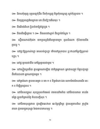 73
៚ ។
៚ ឱ្យៗសម្ើ ម្ុខ្ ។
៚ នឹងេីរង់ពិស្គ ខ្ាិ ទំោឱ្យម្ាែា ោង ។
៚ នឹងស ើរសងាើសគ្កាម្ ។ ៚ នឹងស បវាស្គ
ល ក្់ នឹងខា
ា ក្់វាដេលង ។
៚ សនឿ ណាេ់ក្ុំសែក្ ក្គ្បពនធឱ្សម្ើ មា
ែ សក្ោក្ រូ ែំសណក្ ក្ុំនិយ៉ នឹង
គ្បពនធ ។
៚ សៅផទះឱ្យគ្ស្គេ់បនា
ល អារស្គរ់ជូនខា
ល សទើបសៅគ្េុក្ោន ខ្លះថា(សៅនគ្ពឱ្យគ្ស្គេ់
បនា
ល ) ។
៚ សៅផទះមា
ែ ជាទីនទ សៅនគ្ពមា
ែ ជាម្ួ ។
៚ សៅសេងៀម្គ្ពសងើ គា
ោ នអ្នក្ណាស ើ ជាម្ិគ្តអ្នក្ណា អ្នក្ជាេគ្តូវ ក្៏គា
ោ នែូរគា
ន
ែឹងម្ិនោនថា អ្នក្ណាែូរសម្ែរ ។
៚ សៅគ្តង់ណា គា
ោ នសរះអ្ក្ខរា ន សមា ក្ ខ្ ទីគ្តង់សនាះឯង សោក្ដតងដតេរសេើរ សរះ
ក្ ខ្ ក្៏សធ្ើវគ្ោជញោន ។
៚ សៅជិតេបបុរេ េុខ្គ្េួ ទាំងអ្េ់ ឥតមាន្ិត្័ សៅជិតជនោ មានដត
រនគ្ង គ្ពួ រិតតរា ់នថ្ង ម្ិនោនក្ែីេុខ្ ។
៚
។
 