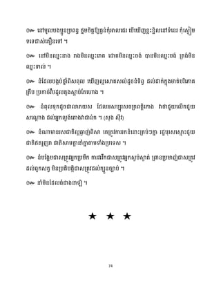 74
៚ ឱ្យធ្ងន់ក្ុំអា សជរ សបើស ើញខ្លះខ្ាិ សៅទំសនរ ក្ុំសេងៀម្
ទសទោេ់សតឿនសៅ ។
៚ សៅម្ិនឈនះនាង រាងម្ិនឈនះសរាគ សជាគម្ិនឈនះរង់ ោនម្ិនឈនះបង់ គ្តង់ម្ិន
ឈនះទា ់ ។
៚ នំដែ បងកប់ថា
ន ំពិេពុ ស ើញ អសស្គតេ ់ែូរនំទិពវ ែ ់ោក្់ក្នុងមាត់បរិសភាគ
គ្គឹប គ្បការ់វឹបែួ តូងស្គ
ល ប់ដតសហាង ។
៚ នំពុ ទុក្ែូរជាោ្ េ ដែ អ្េបបុរេរគ្ក្ពតតិសកាង វាថាជួ ស ើក្ជួ
េសណា
ែ ង ែ ់អ្នក្ ងង់សតាងវាជាន់ក្ ។ (េុង េុីវ)
៚
។
៚
។
៚ ។
 
