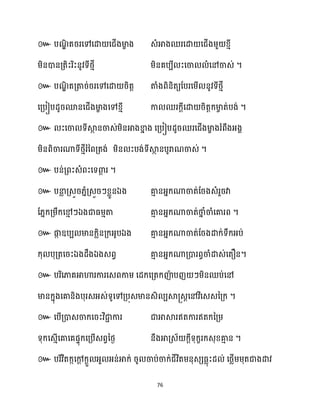 76
៚ បណ
ឌិ តររសៅសោ សជើងមា
ខ ង េំអាងឈរសោ សជើងម្ួ ខ្ោី
ម្ិនោនគ្តិះរិះនូវទីថ្ោី ម្ិនគបបី ះសចា ំសៅចាេ់ ។
៚ បណ
ឌិ តគ្តារ់ររសៅសោ រិតត តាំងពិនិតយដបរសម្ើ នូវទីថ្ោី
សគ្បៀបែូរមនសជើងមា
ខ ងសៅខ្ោី កា ឈរក្ែីសោ រិតតក្មា
ច ត់បង់ ។
៚ ះសចា ទីស្គ
ថ នចាេ់ម្ិនអាងខា
ន ង សគ្បៀបែូរឈរសជើងមា
ខ ងរំពឹងអ្ងា
ម្ិនពិចារណាទីថ្ោីរំនពគ្តង់ ម្ិន ះបង់ទីស្គ
ថ នបូរាណចាេ់ ។
៚ បន់គ្ពះេំពះសទោ
ែ រ ។
៚ បនា
ល គ្េួរ្នំគ្េួរៗខ្លួនឯង គា
ោ នអ្នក្ណាចាត់ដរងេំរួរវា
ដ្នក្គ្ម្ឹក្សម
ោ ៗឯងជាធ្ម្ោតា គា
ោ នអ្នក្ណាចាត់ថា
ន ំចាំសគារព ។
៚ ផ្ក
ក ឧបប មានក្លិនគ្ក្អ្ូបឯង គា
ោ នអ្នក្ណាចាត់ដរងោក្់ទឹក្អ្ប់
ក្ុ បុគ្តសរះឯងែឹងឯងេពវ គា
ោ នអ្នក្ណាគ្ោរពធចាំោេ់សតឿន។
៚ បរិសភាគអាហារការសេពកាម្ សែក្សគ្តក្ញ៉
ា បញ ៗម្ិនឈប់សៅ
មានក្នុងសគានិងបុរេអ្េ់ទូសៅគ្បុេមានេិ បស្គ្េតសៅវិសេេនគ្ក្ ។
៚ សបើគ្ោេចាក្សរះវិជា
ា ការ ជាអាស្គរឥតការឥតក្នគ្ម្
ទុក្សេោើសគាសគផទុក្សគ្បើេពវនថ្ង នឹងអាគ្េ័ ក្ែីទុក្ខរក្េុខ្គា
ោ ន ។
៚ បរិវិតក្កសៅ
ែ ក្ែួ អ្ួ អ្ន់អាក្់ រូ ចាប់ចាក្់ជីវិតម្នុេេធ្លុះែ ់ សថ្លើម្ម្ុតជាងោវ
 