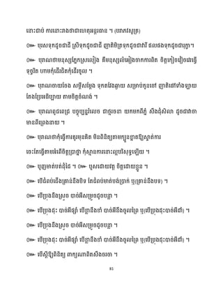 81
សនាះជាប់ ការសនាះរាងថាជាស តុអ្នតរធាន ។ (បរា្វេូគ្ត)
៚ បុរេទុក្ែូរជាែី គ្េីទុក្ែូរជាជី ញ៉តិម្ិគ្តទុក្ែូរជាវារីផ ផងទុក្ែូរជារុកា
ខ ។
៚ បុរាណថាម្នុេេដ្នក្គ្េស ៀង គឺម្នុេេ ំសអ្ៀងចាក្ការពិត រិតតសក្ៀរសវៀរសវរសធ្ើវ
ទុរចរិត ហាម្ក្ុំសែើរជិតក្ុំសែើររូ ។
៚ បុរាណចា ដរង េម្ែីេដម្ែង ទុក្តដវងឆ្ង
ង េគ្មាប់ក្ូនសៅ ញ៉តិសៅទាំងឡា
ដតងដគ្បអ្ធ្ិបា តាម្រិតតរំណង់ ។
៚ បុរាណពូជសពគ្ជ បរចុបបននរំស រ ជាថ្ោររនា ក្ម្ក្ពី្នំ េឹងែុំេិោ ែូរជាវាចា
មានពីសគ្ពងនា ។
៚ បុរាណថាក្ុំសធ្ើវការគូរម្ុនគិត ម្ិនពិនិតយតាម្ក្បួនខា
ន តឱ្យស្គ
ទ ត់ការ
សរះដតសធ្ើវតាម្អ្ំសពើរិតតគ្ោថា
ន ក្ុំស្គ
ោ នការសនាះ អបរិេុទធស ើ ។
៚ បូញមាត់បត់ែុំនែ ។ ៚ បួេសោ វតត រិតតសោ ខ្លួន ។
៚ សបើជំពប់សជើងគ្គាន់នឹងបិទ ដតជំពប់មាត់បង់គ្ោក្់ ឬ(គ្គាន់នឹងបទ) ។
៚ សបើគ្បុងនឹងគ្េួរ ោរ់អ្ីេគ្ម្ួរែូរបនា
ល ។
៚ សបើគ្បុងែុះ ោរ់អ្ីផាំ សបើខា
ល នឹងខាំ ោរ់អ្ីនឹងរូ នគ្ព ឬ(សបើគ្បុងែុះោរ់អ្ីោំ) ។
៚ សបើគ្បុងនឹងគ្េួរ ោរ់អ្ីេគ្ម្ួរែូរបនា
ល ។
៚ សបើគ្បុងែុះ ោរ់អ្ីផាំ សបើខា
ល នឹងខាំ ោរ់អ្ីនឹងរូ នគ្ព ឬ(សបើគ្បុងែុះោរ់អ្ីោំ) ។
៚ សបើេែីឱ្យពិនិតយ ោក្យណាពិតេឹងររចា ។
 