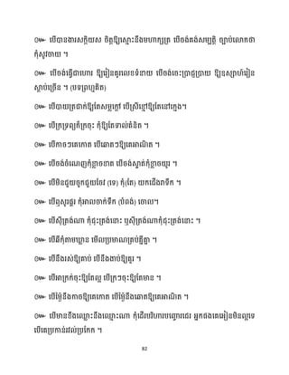 82
៚ សបើោនងារេក្តិ េ រិតតឱ្យសស្គ
ោ ះនឹងម្ហាក្េគ្ត សបើរង់គង់េម្បតតិ រាប់សោក្ថា
ក្ុំេូវចា ។
៚ សបើរង់សធ្ើវជាសហារ ឱ្យសរៀនគូរស ខ្ទំនា សបើរង់សរះគ្ោជញគ្ោ ឱ្យឧេា ៍សរៀន
ស្គ
ែ ប់សគ្រើន ។ (បទគ្ព ោគិត)
៚ សបើោ គ្តជាក្់ឱ្យដតេម្លសៅ
ែ សបើគ្េីសម
ោ ឱ្យដតសៅសក្ោង។
៚ សបើគ្ក្គ្ទពយក្៏គ្ក្រុះ ក្ុំឱ្យដតទា ់គំនិត ។
៚ សបើការៗសគសកាត សបើសឆ្ងតៗឱ្យសគអាណ
ិ ត ។
៚ សបើរង់រំសណញក្ុំខា
ល រខាត សបើរង់ស្គ
ទ ត់ក្ុំខា
ល រ ូរ ។
៚ សបើម្ិនជួ រូក្ជួ ដរវ (សទ) ក្ុំ(ដត) ក្សជើងរាទឹក្ ។
៚ សបើឮេូរផារ ក្ុំអា ចាក្់ទឹក្ (បំពង់) សចា ។
៚ សបើេុីគ្តង់ណា ក្ុំជុះគ្តង់សនាះ ឬេុីគ្តង់ណាក្ុំជុះគ្តង់សនាះ ។
៚ សបើេីក្ុំតាម្ឃ្ល
ល ន សម្ើ គ្បមាណគ្គប់គនីគា
ន ។
៚ សបើនឹងរេ់ឱ្យគាប់ សបើនឹងងាប់ឱ្យគួរ ។
៚ ឱ្យដត អ សបើគ្ក្ៗរុះឱ្យដតមាន ។
៚ សបើនម្ងានឹងការឱ្យសគសកាត សបើនម្ងានឹងសឆ្ងតឱ្យសគអាណ
ិ ត ។
៚ សបើមានខ្ឹងសម
ល ះនឹងសម
ោ ះណា ក្ុំសែើរបរិហារបសញ្ញ
ច រសជរ អ្នក្ផងសគសអ្ៀនម្ិន អសទ
សបើសគគ្បកាន់រវ ់គ្បដក្ក្ ។
 