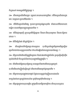 86
ក្៏ ោងសម តាម្គនលងដម្ាឪផលូវែូរគា
ន ។
៚ សបើមាតាគ្បសេើរសក្ើតបុគ្តា បុគ្តសនាះមានភាស្គោក្យពីសរាះ សបើបិតាគ្បសេើរឥត ោង
សមាះ ឯបុគ្តសនាះគ្បក្បក្ិរិយ៉ពិត ។
៚ សបើដម្ាឪឧតតម្ទាំងពីរវងេ ក្ូនសនាះគ្បក្បគ្ទង់អ្នក្េុររិត ទាំងភាស្គក្ិរិយ៉ភាពជា
បណ
ឌិ ត ោនជាម្ិគ្តេបបុរេក្នុងសោក្ិ ។
៚ សបើខ្ឹងែូរសម្ែរក្ែី គ្បុេស្គ
ោ រតីក្ុំឱ្យសធា
ល ខ្ឹងសនាះនឹងខ្ុេសគ្កា ខ្ឹងសនាះឱ្យមាន
សទាស្គ ។
៚ សបើខ្ឹងឱ្យខ្ំអ្ត់ សបើខ្េត់ឱ្យខ្ំរក្ ។
៚ សបើេតវដម្នសទើបឱ្យសម
ោ ះថាេតវោន រុះសបើស្គ
ោ នដតក្នុងរិតតឥតស ើញស ើ
សម្ែរក្៏ថាជាក្់ជាេតវគ្ោក្ែស ើ ហា
៊ នទាំងសេលើ បំោនសគ្តាក្ ក្ដតឈនះ ។
៚ សបើគ្ោក្ែពិតគិតស ើញផលូវដតម្ួ សទ ម្ិនសវះសវរសៅរក្ផលូវែនទដត គ្ោជញសេោើរស ងើរ ងឹត
ង ់វ ់ម្ិននវ ម្ិនស្គ
ា ់ន័ ការខ្ុេគ្តូវស ើញផលូវសគ្រើន ។
៚ សបើស ើងរង់ឱ្យសគេុខ្ឱ្យសគ អ ស តុសម្ែរក្៏សគថាស ើងម្នុេេអាគ្ក្ក្់
រុះសបើស ើងសៅសេងៀម្ក្ុំសេលើតេលក្់ សតើសគថាស ើងអាគ្ក្ក្់ែូរសម្ែរសក្ើត ។
៚ សបើពួក្ោ ឬេគ្តូវោ បងា
អ ប់ ដថ្លងស្គេពទគ្ោប់សគ្ពៀងោនផងែនទ
ោក្យេំអ្ប់សនាះគ្ត ប់ជាមានន័ រូរក្ុំ្័ រូរក្ុំក្ិតគិតោរម្ភ ។
៚ សបើគ្ោថា
ន ក្នុងការេុខ្រសគ្ម្ើន គ្តូវគ្ក្សវើន ក្វិជា
ា ម្ក្សគ្បើការ សទើបេុខ្ស្គនតោន
 