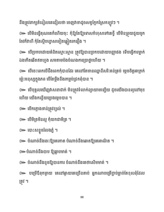 88
នឹងគ្តូវោក្យតំសនៀ សគសែៀ ថា សរញវាចាែូរេតវដក្អក្ដគ្េក្ ូវៗ ។
៚ សបើម្ិនសធ្ើវគុណសគក្៏ស ើ រុះ ក្ុំឱ្យដតឱ្យសទាេក្ំ ុេសៅសគថ្វី សបើម្ិនគ្ពួ ជួ រូក្
ដរវក្៏វា ី ក្ុំដតេែីបសនា
ទ េសទៀតសេលៀតរក្សរឿង ។
៚ សបើគ្បក្បសោ គំនិតសស្គ
ោ ះស្គ
ោ ន គ្តូវឱ្យោនគ្បក្បសោ បញ្ញ
ា ផង សទើបសធ្ើវការមា
ន ក្់
ឯងសក្ើតសេើតឥត ោង េម្តាម្បាងបំណងការគ្ោថា
ន ស ើ ។
៚ សបើសរះសពក្សបើែឹងសពក្ក្ុំោនដែរ សគសៅដតមានម
ន នីេរិះគន់គ្គប់ សម្ែររិតតអាគ្ក្ក្់
សម្លាះម្នុេេក្នុង្ព សបើដតម្លឹងនឹងរក្ម្លប់គ្ជក្ពុំោន ។
៚
។
៚ ។
៚ ។
៚ ។
៚ ឱ្យសគសកាត បំណារ់នឹងសឆ្ងតឱ្យសគអាណ
ិ ត ។
៚បំណារ់នឹងោប ឱ្យឆ្ង
អ បមាត់ ។
៚ បំណារ់នឹងខ្ូរឱ្យោនការ បំណារ់នឹងសគថាសេើម្មាត់ ។
៚ បសគ្ម្ើឪពុក្មា
ែ សគសៅឆ្ង
ង សគសគ្រើនគាប់ អ្នក្ណាបសគ្ម្ើខា
ា ប់ធា
ល ប់ដតខ្ុេពុំដែ
គ្តូវ ។
 