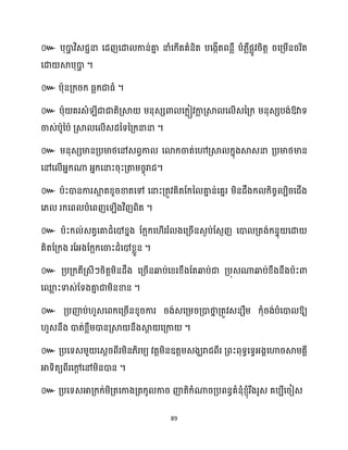 89
៚ បុោ
ា វិេជានា សែញសោ កាន់គា
ន នាំសក្ើតគំនិត បសងកើតពនលឺ បំ្លឺផលូវរិតត រសគ្ម្ើនររិត
សោ ស្គបុោ
ា ។
៚ បាុនគ្ក្រក្ ធ្លក្ជាធ្ំ ។
៚ បាុ គរេំ ីជាជាតិគ្ស្គ ម្នុេេោ សក្លៀវកា
ល គ្ស្គ ស ើេនគ្ក្ ម្នុេេបង់ឱ្វាទ
ចាេ់បាូនបា គ្ស្គ ស ើេែនទនគ្ក្នានា ។
៚ ម្នុេេមានគ្បមាថ្សៅេពវកា សោក្ចាត់សៅគ្ស្គ ក្នុងស្គេនា គ្បមាថ្មាន
សៅស ើអ្នក្ណា អ្នក្សនាះរុះគ្តាម្រចុរាជ។
៚ បាះោនការស្គ
អ តខ្ូរខាតសៅ សនាះគ្តូវគិតដក្ន គា
ន ន់សគនរ ម្ិនែឹងក្ ក្ិរច បិរសជើង
ស្ រក្សព បំសពញស ើងវិញពិត ។
៚ បាះក្ ់េតវសគាែំសៅខ្នង ដក្អក្ស ើររំ ងសគ្រើនេងប់ដេញញ សោ គ្តង់ក្នទុ សោ
គិតដគ្ក្ង រដអ្ងដក្អក្សចាះែំសៅខ្លួន ។
៚ គ្បគ្ក្តីគ្េីៗរិតតម្ិនែឹង សគ្រើនឆ្ងប់សខ្រខ្ឹងដតឆ្ងប់ជា គ្បុេណាឆ្ងប់ខ្ឹងនឹងបាះោ
សម
ល ះទាេ់ដទងគា
ន ជាម្ិនខាន ។
៚ គ្បញ៉ប់ ួេសពក្សគ្រើនខ្ូរការ រង់េសគ្ម្រគ្ោថា
ន គ្តូវេនេឹម្ ក្ុំរង់បំសោ ឱ្យ
ួេនឹង ោត់ខ្លឹម្ោនគ្ស្គ នឹងស្គ
ែ សគ្កា ។
៚ គ្បសទេម្ួ សេែរពីរម្ិន្ិរម្យ វតតម្ិនឧតតម្េងឃរាជពីរ គ្ពះពុទធសទវអ្ងាសហារស្គម្គាី
អាទិតយពីរសៅ
ែ សៅម្ិនោន ។
៚ គ្បសទេអាគ្ក្ក្់ម្ិគ្តសកាងគ្តក្ូ ការ ញ៉តិក្ំណារគ្បពនធគំនុំខ្ញុំរឹងរូេ គបបីសរៀេ
 