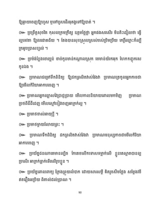 90
ឱ្យឆ្ង
ង សរញឱ្យ ួេ ឬសៅបួេសែើរធ្ុតងាសៅឱ្យោត់ ។
៚ គ្បគ្ពឹតតេុររិត ក្ុេ គ្ក្ម្គ្ក្ឹតយ ឧតតម្នថ្លថា
ល អ្នក្ផងេរសេើរ ម្ិនតិះសែៀ ថា សធ្ើវ
អសទវតា ឱ្យពរសជាគជ័ ។ ដតងោនេុខ្គ្េួ គ្េេ់បេ់គ្បិម្គ្បី សក្រ ត៍
សម
ោ ះក្៏ បី
គ្ក្អ្ូបគ្ោេខ្យ ់ ។
៚ គ្បម្ាង់ដខ្លងសចារបលន់ ចាប់ក្ូនមាន់ក្ណា
ែ គ្េុក្ សម្មាន់ ំរក្អ្ុក្ ដ ក្ក្រចុ ក្រេ
ក្ូនឯង ។
៚ គ្បមាណជសគ្៉ទឹក្ពិនិតយ ឱ្យែក្គ្ព ិតវាេ់ដវងវា គ្បមាណគ្តក្ូ អ្នក្ការជា
ឱ្យសម្ើ ក្ិរិយ៉អាការសរញ ។
៚ គ្បមាណអ្នក្ម
ល េនវគ្ោជញគ្ោ សម្ើ កា និយ៉ សោ ម្ក្ម្ិញ គ្បមាណ
គ្បថ្ពីជីែីសែញ សម្ើ សម
ោ សខ្ៀវសរញអាគ្ក្ក្់ អ ។
៚ គ្បមាថ្ចាេ់អា ុខ្លី ។
៚ គ្បមាថ្មា
ែ រំោ គ្ពះ ។
៚ គ្បមាណទឹក្ពិនិតយ ែក្គ្ព ិតវាេ់ដវងវា គ្បមាណម្នុេេការជាសម្ើ ក្ិរិយ៉
អាការសរញ ។
៚ គ្ប ័តនជនណាសគមាន បិរ ដក្សគរស ើក្សទាេទមា
ល ក្់ស ើ ខ្លួនសគស្គ
អ តោន អ
គ្បសេើរ អាគ្ក្ក្់ធា
ល ក្់សទើរស ើរូបខ្លួន ។
៚ គ្ប ័តនសោ ោក្យ ដគ្ក្ងគ្ពួ ំោក្ សោ ស្គរេម្ែី គិតរួរេឹម្ដថ្លង េដម្ែងវរី
ឥតសរឿងអ្គ្បិ ពិភា ់ែ ់គ្ោណ ។
 