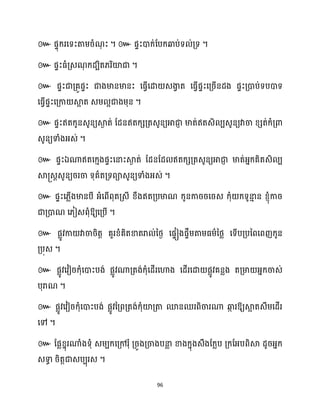 96
៚ ។ ៚ ។
៚ ។
៚
។
៚
។
៚ ឯ
។
៚
ឱ្យសគ្បើ ។
៚ ផលូវកា វាចារិតត គួរខ្ំគិតខាតរា ់នថ្ង សផទៀងផទឹម្តាម្ធ្ម្ានថ្ល សទើបគ្បនពសពញក្ូន
គ្បុេ ។
៚ ផលូវសវៀរក្ុំសោះបង់ ផលូវណាគ្តង់ក្ុំសែើរសហាង សែើរសោ ផលូវគនលង តគ្មា អ្នក្ចាេ់
បុរាណ ។
៚ ផលូវសវៀរក្ុំសោះបង់ ផលូវនគ្ពគ្តង់ក្ុំយ៉គ្តា មនឈរពិចារណា ឆ្ង
ក រឱ្យស្គ
អ តេឹម្សែើរ
សៅ ។
៚ ដផលខ្នុរណាំងទុំ េម្បក្សគ្ៅរុំ គ្រូងគ្ចាងបនា
ល ខាងក្នុងេឹងដក្លប គ្ក្ដអ្បពិស្គ ែូរអ្នក្
េទា
ធ រិតតជាេបបុរេ ។
 