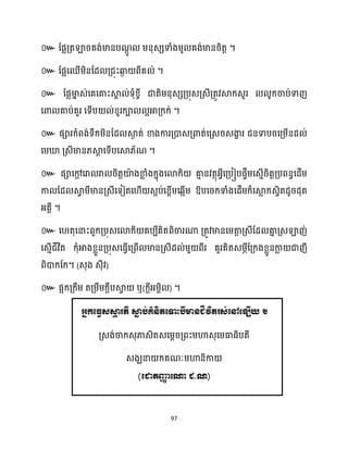 97
៚ ដផលគ្តឡារគង់មានបណ
ែូ ម្នុេេទាំងម្ូ គង់មានរិតត ។
៚ ដផលសឈើម្ិនដែ គ្ជុះឆ្ង
ង ពីគ ់ ។
៚ ដផលមា
ន េ់សគសគាះស្គ
ា ់ទុំខ្ចី ជាតិម្នុេេគ្បុេគ្េីគ្តូវស្គក្េួរ ូក្ចាប់ទាញ
សោ គាប់គួរ សទើប ់ខ្ួរក្ា អអាគ្ក្ក្់ ។
៚ ផារក្ំពង់ទឹក្ម្ិនដែ ស្គ
ង ត់ ខាងការគ្ោេគ្ោត់សគ្េរេងា
ខ រ ជនទាបរសគ្ម្ើនែ ់
សម្ឃ្ល គ្េីមាន្ស្គ
ែ សទើបសស្គ្័ណ ។
៚ ផាសៅ
ែ សរា រា រិតតយ៉
ា ងខា
ល ំងក្នុងសោក្ិ គា
ោ នវតថុអ្វីសគ្បៀបផទឹម្សេោើរិតតគ្បពនធសែើម្
កា ដែ ស្គ
វ ម្ីមានគ្េីសទៀតស ើ េអប់សខ្ពើម្សេអើម្ ឱ្បសរក្ទាំងសែើម្ក្៏សស្គ
ល ក្េវិតែូរែុត
អ្គាី ។
៚ ស តុសនាះពួក្គ្បុេសោក្ិ គបបីគិតពិចារណា គ្តូវមានសម្តា
ត គ្េីដែ គា
ន គ្េឡាញ់
សេោើជីវិត ក្ុំអាងខ្លួនគ្បុេសធ្ើវសគ្ពើ មានគ្េីែ ់ម្ួ ពីរ គួរគិតេម្ភីដគ្ក្ងខ្លួនកា
ល ជាញី
ពិោក្ដក្។ (េុង េុីវ)
៚ ផអក្គ្ក្ឹម្ តគ្ម្ឹម្ក្ែឹបស្គ
វ ឬ(ក្ែីអ្ម្ពិ ) ។
អនកត្ធវេស្ម
ម រតី ស្ម
ា ប់គំនិតត្ទាះបីមានជីវិតរេ់ត្ៅត្ឡើយ ។
គ្េង់ចាក្េុភាេិតេសម្ែរគ្ពះម្ហាេុសម្ធាធ្ិបតី
េងឃនា ក្គណៈម្ហានិកា
(ត្ជាតញ្ញ
ា ត្ោ ជ. )
 