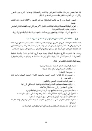 13
‫أما‬
‫في‬
‫التدهور‬ ‫من‬ ‫أخرى‬ ‫وعوامل‬ ‫والفيضانات‬ ‫واآلفات‬ ‫األمراض‬ ‫مكافحة‬ ‫إجراءات‬ ‫يخص‬ ‫ما‬
‫والتلوث‬
،
:‫التالية‬ ‫العناصر‬ ‫ستتضمن‬ ‫المقترحة‬ ‫العمليات‬ ‫فإن‬
•
‫ال‬ ‫حول‬ ‫البحث‬ ‫تطوير‬
‫التغلب‬ ‫أجل‬ ‫من‬ ‫واالبتكارات‬ ‫التدهور‬ ‫بجوانب‬ ‫يتعلق‬ ‫فيما‬ ‫خاصة‬ ‫واحة‬
‫عليها؛‬
•
‫الطبيعي‬ ‫النباتي‬ ‫الغطاء‬ ‫تهدد‬ ‫التي‬ ‫األمراض‬ ‫انتشار‬ ‫من‬ ‫والوقاية‬ ‫الدولية‬ ‫الصحية‬ ‫الوقاية‬ ‫تعزيز‬
‫والصحة‬ ‫والمزروعات‬
‫الحيوانية‬
‫؛‬
•
‫م‬ ‫الوطنية‬ ‫والتنمية‬ ‫البحوث‬ ‫منظمات‬ ‫بين‬ ‫والتعاون‬ ‫والتبادل‬ ‫الشراكات‬ ‫تشجيع‬
‫وال‬ ‫نها‬
.‫دولية‬
2.2
‫الزراعية‬ ‫التقنيات‬ ‫على‬ ‫الحفاظ‬
‫استعمال‬ ‫وترشيد‬
‫المائية‬ ‫الموارد‬
‫لتقنيات‬ ‫ساكنتها‬ ‫استخدام‬ ‫بفضل‬ ‫البقاء‬ ‫من‬ ‫القرون‬ ‫مر‬ ‫على‬ ‫الواحات‬ ‫استطاعت‬ ‫لقد‬
‫من‬ ‫تمكن‬
‫الحفاظ‬
‫من‬ .‫اإليكولوجية‬ ‫النظم‬ ‫هذه‬ ‫في‬ ‫التوازن‬ ‫على‬
‫الواجب‬
‫إ‬
‫يالء‬
‫عناية‬
‫خاص‬ ‫واهتمام‬
‫تأهيل‬ ‫وإعادة‬ ‫لصيانة‬
‫أبانت‬ ‫التي‬ ‫الزراعية‬ ‫التقنيات‬ ‫هذه‬
‫عن‬
‫وتأقلمها‬ ‫نجاعتها‬
‫و‬
‫أهميتها‬
‫االستدامة‬ ‫تحقيق‬ ‫في‬ ‫ومساهمتها‬
.
‫التقليدية‬ ‫الطرق‬ ‫التقنيات‬ ‫هذه‬ ‫وتشمل‬
‫بتعبئة‬ ‫المتعلقة‬
‫الحال‬ ‫هو‬ ‫كما‬ ،‫الري‬ ‫مياه‬
‫بالنسبة‬
‫أل‬
‫نظمة‬
‫باالندثار‬ ‫المهددة‬ "‫"الخطارات‬
‫إذا‬
‫اتخا‬ ‫يتم‬ ‫لم‬
‫ذ‬
‫أ‬
‫لصيانتها‬ ‫متكاملة‬ ‫إجراءات‬ ‫ي‬
‫المياه‬ ‫وحماية‬
‫الجو‬
.‫فية‬
‫و‬
‫سيتم‬
‫خالل‬ ‫من‬ ‫التقليدية‬ ‫التقنيات‬ ‫تأهيل‬
:
•
:‫ومنها‬ ‫والمحتملة‬ ‫المتاحة‬ ‫المائية‬ ‫الموارد‬ ‫كل‬ ‫تعبئة‬
-
‫العميقة‬ ‫والفرشات‬ ‫الجوفية‬ ‫المياه‬ ‫استكشاف‬
‫؛‬
-
‫األمطار‬ ‫مياه‬ ‫جمع‬
‫؛‬
-
‫السدود‬ / ‫التلية‬ ‫والسدود‬ ‫(السدود‬ ‫المياه‬ ‫تخزين‬ ‫قدرات‬ ‫تحسين‬
‫والخزانات‬ ‫الجوفية‬
‫)؛‬... ‫واألحواض‬
-
‫والتطهير؛‬ ‫الصحي‬ ‫الصرف‬ ‫شبكات‬ ‫تعميم‬
-
‫الزراعة؛‬ ‫في‬ ‫العادمة‬ ‫المياه‬ ‫استخدام‬ ‫وإعادة‬ ‫المياه‬ ‫معالجة‬ ‫محطات‬ ‫تركيب‬
-
‫مالئمة؛‬ ‫األكثر‬ ‫والزراعات‬ ‫المحاصيل‬ ‫تطوير‬
•
‫الري‬ ‫نجاعة‬ ‫وتحسين‬ ‫الواحة‬ ‫بيئة‬ ‫مع‬ ‫متكيفة‬ ‫جديدة‬ ‫ري‬ ‫تقنيات‬ ‫إدخال‬
‫؛‬
•
‫ب‬ ‫الري‬ ‫إلى‬ ‫التحول‬
‫الواح‬ ‫مشارف‬ ‫على‬ ‫وخصوصا‬ ،‫ممكنا‬ ‫ذلك‬ ‫كان‬ ‫كلما‬ ‫التنقيط‬
‫ات‬
‫؛‬
•
‫ا‬
‫ال‬
‫التغير‬ ‫سياق‬ ‫في‬ ‫السيما‬ ‫الفيض‬ ‫لمياه‬ ‫األمثل‬ ‫ستغالل‬
‫ات‬
‫المناخية؛‬
•
‫(عقد‬ ‫والجوفية‬ ‫السطحية‬ ‫للمياه‬ ‫التقليدية‬ ‫الحقوق‬ ‫يحكم‬ ‫الذي‬ ‫القانوني‬ ‫اإلطار‬ ‫تحديث‬
‫ا‬
‫ل‬
‫فرشة‬
‫الما‬
‫ئية‬
)
‫؛‬
•
‫الخبرة‬ ‫ونقل‬ ‫الزراعية‬ ‫للمياه‬ ‫المستخدمين‬ ‫منظمات‬ ‫قدرات‬ ‫تعزيز‬
‫والمعارف‬
.
 