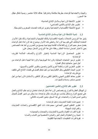 16
‫هيكل‬ ‫تشكل‬ ‫رئيسية‬ ‫عناصر‬ ‫ثالثة‬ ‫هنالك‬ .‫وتشاركية‬ ‫متكاملة‬ ‫بطريقة‬ ‫للواحات‬ ‫واالجتماعية‬ ‫والبيئية‬
‫هذ‬
‫ا‬
‫المحور‬
:
•
‫المناسبة‬ ‫اإلنتاج‬ ‫وسالسل‬ ‫الزراعية‬ ‫األنشطة‬ ‫تطوير‬
‫؛‬
•
‫التضامني‬ ‫والتثمين‬ ‫اإلنتاج‬ ‫نظم‬ ‫تطوير‬
‫؛‬
•
‫والمتوسطة‬ ‫الصغرى‬ ‫الخدمات‬ ‫شركات‬ ‫وتعزيز‬ ‫واالجتماعية‬ ‫االقتصادية‬ ‫األنشطة‬ ‫تنويع‬
.
1.3
‫المناسبة‬ ‫اإلنتاج‬ ‫وسالسل‬ ‫الزراعية‬ ‫األنشطة‬ ‫تنمية‬
‫بأهميته‬ ‫التدخالت‬ ‫من‬ ‫النوع‬ ‫هذا‬ ‫يتميز‬
‫لألدوار‬ ‫نظرا‬ ‫وذلك‬ ،‫واالجتماعية‬ ‫الطبيعية‬ ‫وكذلك‬ ‫االقتصادية‬
‫الواحات‬ ‫داخل‬ ‫الزراعة‬ ‫عند‬ ‫بوضوح‬ ‫األدوار‬ ‫هذه‬ ‫وتتجلى‬ .‫الزراعة‬ ‫بها‬ ‫تقوم‬ ‫التي‬ ‫الوظائف‬ ‫المتعددة‬
‫الخصائص‬ ‫هذه‬ ‫أخذ‬ ‫الضروري‬ ‫من‬ ‫يصبح‬ ‫حيث‬ ‫بينها‬ ‫القائمة‬ ‫والتفاعالت‬ ‫المزارع‬ ‫حجم‬ ‫صغر‬ ‫بفضل‬
‫استدامة‬ ‫لضمان‬ ‫االعتبار‬ ‫بعين‬
‫على‬ ‫سيعمل‬ ‫التدخل‬ ‫من‬ ‫النوع‬ ‫هذا‬ ‫فإن‬ ،‫وهكذا‬ .‫النظام‬
:
•
‫لظروف‬ ‫المالئمة‬ ‫واألصناف‬ ‫األنواع‬ ‫(اختيار‬ ‫المناسبة‬ ‫الزراعية‬ ‫المحاصيل‬ ‫تطوير‬
‫الواحات‬
‫)؛‬
•
‫البيئ‬ ‫والزراعة‬ ‫البيولوجية‬ ‫والزراعة‬ ‫المجالية‬ ‫المنتجات‬ ‫ترميز‬ ‫تطوير‬
‫ي‬
‫م‬ ‫الواحات‬ ‫داخل‬ ‫ة‬
‫ن‬
‫أفضل‬ ‫بشكل‬ ‫منتجاتها‬ ‫تمييز‬ ‫أجل‬
‫؛‬
•
‫الت‬ ‫تطوير‬
‫والتسويق‬ ‫التثمين‬ ‫وتطوير‬ ‫وتحسين‬ ‫لتأمين‬ ‫أخرى‬ ‫وأنظمة‬ ‫البارد‬ ‫خزين‬
‫؛‬
•
‫تتكيف‬ ‫التي‬ ‫اإلنتاج‬ ‫تقنيات‬ ‫في‬ ‫أفضل‬ ‫تحكم‬ ‫أجل‬ ‫من‬ ‫التكنولوجيا‬ ‫ونقل‬ ‫التطبيقي‬ ‫البحث‬ ‫تعزيز‬
‫الواحات؛‬ ‫ظروف‬ ‫مع‬
•
‫أجل‬ ‫من‬ ‫الزراعية‬ ‫واالستشارة‬ ‫التأطير‬ ‫ومراكز‬ ‫التقني‬ ‫والتأهيل‬ ‫المهني‬ ‫التكوين‬ ‫معاهد‬ ‫تطوير‬
‫م‬ ‫تحسين‬
‫للمهارات‬ ‫ومستدام‬ ‫ستمر‬
.
2.3
‫التضامنيين‬ ‫والتثمين‬ ‫اإلنتاج‬ ‫نظم‬ ‫تطوير‬
‫والعمل‬ ‫اإلنتاج‬ ‫نظم‬ ‫ترشيد‬ ‫تحتمان‬ ‫الواحات‬ ‫داخل‬ ‫الزراعة‬ ‫وخصائص‬ ‫للمزارع‬ ‫العقارية‬ ‫الهياكل‬ ‫إن‬
‫للمجال‬ ‫أفضل‬ ‫تدبير‬ ‫من‬ ‫يمكن‬ ‫مما‬ ،‫تواجدها‬ ‫مكان‬ ‫ظروف‬ ‫مع‬ ‫يتناسب‬ ‫بشكل‬ ‫المزارع‬ ‫تجميع‬ ‫على‬
‫للموارد‬ ‫أحسن‬ ‫وتثمين‬
‫كالتالي‬ ‫التصرف‬ ‫يتعين‬ ،‫السياق‬ ‫هذا‬ ‫في‬ .‫والمنتجات‬
:
•
‫الواحات؛‬ ‫داخل‬ ‫التعاونيات‬ ‫أنظمة‬ ‫إنشاء‬ ‫تعميم‬
•
‫التعاونيات‬ ‫واتحادات‬ ‫االقتصادي‬ ‫النفع‬ ‫ذات‬ ‫مجموعات‬ :‫الجماعي‬ ‫المهني‬ ‫التنظيم‬ ‫تطوير‬
‫المهنية؛‬ ‫والفدراليات‬
•
‫والجمعيات؛‬ ‫والتجمعات‬ ‫للتعاونيات‬ ‫والتدبيرية‬ ‫التقنية‬ ‫القدرات‬ ‫تقوية‬
•
‫ت‬
‫والنساء؛‬ ‫الشباب‬ ‫بين‬ ‫الشخصية‬ ‫والمبادرة‬ ‫الحر‬ ‫والعمل‬ ‫المقاولة‬ ‫روح‬ ‫نمية‬
•
‫التقليدية‬ ‫االجتماعية‬ ‫التنظيمات‬ ‫قدرات‬ ‫تقوية‬
.
 