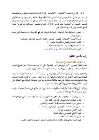 17
3.3
‫والمتوسطة‬ ‫الصغرى‬ ‫الخدمات‬ ‫شركات‬ ‫وتعزيز‬ ‫واالجتماعية‬ ‫االقتصادية‬ ‫األنشطة‬ ‫تنويع‬
‫وتجدر‬ .‫مختلفة‬ ‫بشرية‬ ‫أنشطة‬ ‫لممارسة‬ ‫فرصا‬ ‫تعرض‬ ‫سكنية‬ ‫أماكن‬ ‫هي‬ ‫الواحات‬
‫لألدو‬ ‫هنا‬ ‫اإلشارة‬
‫ار‬
‫في‬ ‫التجاري‬ ‫التبادل‬ ‫ولدعم‬ ‫للقوافل‬ ‫وكمحطات‬ ‫التجارة‬ ‫ميدان‬ ‫في‬ ‫الماضي‬ ‫في‬ ‫الواحات‬ ‫قدمتها‬ ‫التي‬
‫قساوة‬ ‫من‬ ‫بالرغم‬ ‫استغاللها‬ ‫ويستحسن‬ ‫قائمة‬ ‫تزال‬ ‫ال‬ ‫الفرص‬ ‫هذه‬ .‫الشاسعة‬ ‫الصحراوية‬ ‫المناطق‬
‫على‬ ‫العمل‬ ‫وجب‬ ‫لذا‬ .‫الصحراوي‬ ‫المناخ‬
:
•
‫الواحات‬ ‫داخل‬ ‫السياحة‬ ‫تطوير‬
‫الجيولوجية‬ ‫األهمية‬ ‫ذات‬ ‫الطبيعية‬ ‫والمواقع‬ ‫البيئية‬ ‫السياحة‬ :
‫والبيولوجية‬
...
•
‫الخدمات؛‬ ‫وتوفير‬ ‫الصغيرة‬ ‫والتجارة‬ ‫الحرف‬ :‫التقليدية‬ ‫االقتصادية‬ ‫األنشطة‬ ‫دعم‬
•
‫؛‬... ‫مناجم‬ :‫الطبيعية‬ ‫للموارد‬ ‫المستدام‬ ‫التثمين‬
•
‫االجتماعية؛‬ ‫التنمية‬ ‫مبادرات‬ ‫جميع‬ ‫تشجيع‬
•
‫الخدمات‬ ‫لشركات‬ ‫الترويج‬
.‫والمتوسطة‬ ‫الصغرى‬
‫رابعا‬
-
‫التنفيذ‬ ‫تدابير‬
1
.
‫المندمجة‬ ‫المشاريع‬ ‫وتنفيذ‬ ‫إعداد‬
‫الجهات‬ ‫جميع‬ ‫عمل‬ '' ‫مستدامة‬ ‫واحات‬ '' ‫على‬ ‫الحصول‬ ‫أجل‬ ‫من‬ ‫االستراتيجية‬ ‫المحاور‬ ‫تفعيل‬ ‫يتطلب‬
‫سياق‬ ‫مع‬ ‫تتناسب‬ ‫عمل‬ ‫خطط‬ ‫لوضع‬ ‫وتشاورية‬ ‫تشاركية‬ ‫بطريقة‬ ‫المعنية‬
‫المبادرة‬
.
‫يكون‬ ‫أن‬ ‫يجب‬ ،‫الغرض‬ ‫لهذا‬
‫اتخا‬ ‫نحو‬ ‫متكاملة‬ ‫منهجية‬ ‫إطار‬ ‫في‬ ‫موجها‬ ‫التخطيط‬
‫ذ‬
‫اإل‬
‫جراءات‬
‫الالزم‬
‫ة‬
‫اإليكولوجية‬ ‫النظم‬ ‫على‬ ‫للحفاظ‬
‫الواحاتية‬
‫وت‬
‫نميتها‬
.
‫وضع‬ ،‫ذلك‬ ‫من‬ ‫المراد‬
‫ال‬ ‫للتنمية‬ ‫شاملة‬ ‫رؤية‬
‫مجالية‬
‫ي‬ ‫بما‬ ‫ومتناغم‬ ‫متكامل‬ ‫نحو‬ ‫على‬ ‫مختلفة‬ ‫قطاعات‬ ‫تساهم‬ ‫حيث‬
‫لبي‬
‫حاج‬
‫ي‬
‫ال‬ ‫ات‬
‫ساكنة‬
‫ع‬ ‫الحفاظ‬ ‫مع‬
‫لى‬
.‫المستقبل‬ ‫ألجيال‬ ‫والثقافي‬ ‫واالجتماعي‬ ‫الطبيعي‬ ‫التراث‬
‫ال‬ ‫للتنمية‬ ‫الرؤية‬ ‫لهذه‬ ‫وفقا‬
‫مجالية‬
،‫والمستدامة‬ ‫المتكاملة‬
‫سيقوم‬
‫قطاع‬ ‫كل‬
‫با‬ ‫حدا‬ ‫على‬
‫لتخطي‬
‫ط‬
‫ل‬
‫مشاريعه‬
‫هاته‬ ‫عن‬ ‫األمثلة‬ ‫بعض‬ ‫ونذكر‬
:‫المشاريع‬
•
‫تحسين‬
‫تطوير‬ ‫ذلك‬ ‫في‬ ‫بما‬ ‫األساسية‬ ‫التحتية‬ ‫البنية‬
‫ال‬
‫ا‬ ‫شبكات‬
‫لطرق‬
‫ية‬
‫ع‬ ‫للتغلب‬
‫و‬ ‫العزلة‬ ‫لى‬
‫كذلك‬
‫شبكات‬ ‫تطوير‬
‫الم‬
‫للشرب‬ ‫الصالح‬ ‫اء‬
‫والكهرباء‬
‫؛‬
•
‫تحسين‬
‫جودة‬
‫والتعليم؛‬ ‫الصحة‬ ‫مثل‬ ‫األساسية‬ ‫الخدمات‬
•
‫جودة‬ ‫تحسين‬
‫والمواصالت‬ ‫النقل‬ ‫مثل‬ ‫األخرى‬ ‫الخدمات‬
‫؛‬
•
‫تنمية‬
‫ال‬ ‫اإلنتاج‬
‫فالحي‬
‫وغيرها‬
‫؛‬
•
‫تنمية‬
‫اإلنتاج‬
‫و‬ ‫الصناعي‬
‫توليد‬
‫الطاقة؛‬
•
‫تطوير‬
‫السياح‬
‫ة‬
‫المستدامة؛‬
•
‫تدبير‬
‫و‬ ‫الطبيعية‬ ‫المناظر‬ ‫تدهور‬ ‫عوامل‬ ‫مكافحة‬ ‫ذلك‬ ‫في‬ ‫بما‬ ‫البيئة‬
‫انتشار‬
.‫التلوث‬
 