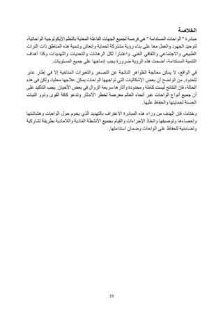 19
‫الخالصة‬
،‫الواحاتية‬ ‫اإليكولوجية‬ ‫بالنظم‬ ‫المعنية‬ ‫الفاعلة‬ ‫الجهات‬ ‫لجميع‬ ‫فرصة‬ ‫هي‬ '' ‫المستدامة‬ ‫الواحات‬ '' ‫مبادرة‬
‫وا‬ ‫الجهود‬ ‫لتوحيد‬
‫لعمل‬
‫معا‬
‫على‬
‫مشتركة‬ ‫رؤية‬ ‫بناء‬
‫التراث‬ ‫ذات‬ ‫المناطق‬ ‫هذه‬ ‫وتنمية‬ ‫وإنعاش‬ ‫لحماية‬
‫أهداف‬ ‫وكذا‬ ‫والتهديدات‬ ‫والتحديات‬ ‫الرهانات‬ ‫لكل‬ ‫واعتبارا‬ .‫الغني‬ ‫والثقافي‬ ‫واالجتماعي‬ ‫الطبيعي‬
.‫المستويات‬ ‫جميع‬ ‫على‬ ‫إدماجها‬ ‫يجب‬ ‫ضرورة‬ ‫الرؤية‬ ‫هذه‬ ‫أضحت‬ ،‫المستدامة‬ ‫التنمية‬
‫ا‬ ‫في‬
،‫لواقع‬
‫عن‬ ‫الناتجة‬ ‫الظواهر‬ ‫معالجة‬ ‫يمكن‬ ‫ال‬
‫و‬ ‫التصحر‬
‫ال‬
‫تغير‬
‫ات‬
‫المناخ‬
‫ية‬
‫إطار‬ ‫في‬ ‫إال‬
‫عاب‬
‫ر‬
‫ل‬
‫ل‬
‫حدود‬
‫بعض‬ ‫أن‬ ‫الواضح‬ ‫من‬ .
‫تواجهها‬ ‫التي‬ ‫اإلشكاليات‬
‫ال‬
‫هذه‬ ‫في‬ ‫ولكن‬ ،‫محليا‬ ‫عالجها‬ ‫يمكن‬ ‫واحات‬
‫كاملة‬ ‫ليست‬ ‫النتائج‬ ‫فإن‬ ،‫الحالة‬
‫و‬
‫وآثار‬ ‫محدودة‬
‫ها‬
.‫األحيان‬ ‫بعض‬ ‫في‬ ‫الزوال‬ ‫سريعة‬
‫التأك‬ ‫يجب‬
‫يد‬
‫على‬
‫جميع‬ ‫أن‬
‫أ‬
‫الواحات‬ ‫نواع‬
‫عبر‬
‫معرضة‬ ‫العالم‬ ‫أنحاء‬
‫ل‬
‫خطر‬
‫االندثار‬
‫القوى‬ ‫كافة‬ ‫وتدعو‬
‫النيات‬ ‫وذوو‬
‫الحسنة‬
‫ل‬
‫حمايتها‬
‫والحف‬
‫علي‬ ‫اظ‬
‫ه‬
‫ا‬
.
،‫وختاما‬
‫فإن‬
‫الهدف‬
‫وراء‬ ‫من‬
‫المبادرة‬ ‫هذه‬
‫االعتراف‬
‫ب‬
‫التهديد‬
‫الواحات‬ ‫حول‬ ‫يحوم‬ ‫الذي‬
‫و‬
‫هشاشتها‬
‫وإحصاء‬
‫ها‬
‫وتوصيف‬
‫ها‬
‫واتخاذ‬
‫اإل‬
‫و‬ ‫جراءات‬
‫القيام‬
‫ب‬
‫جميع‬
‫ا‬
‫ألنشطة‬
‫والالمادية‬ ‫المادية‬
‫تشارك‬ ‫بطريقة‬
‫ية‬
‫و‬
‫تضامنية‬
‫على‬ ‫للحفاظ‬
‫الواحات‬
‫و‬
‫ا‬ ‫ضمان‬
‫ستدام‬
‫تها‬
.
 