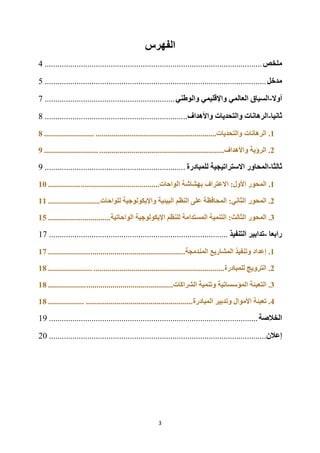 3
‫الفهرس‬
‫ملخص‬
................................
................................
................................
......
4
‫مدخل‬
................................
................................
................................
........
5
‫أوال‬
-
‫والوطني‬ ‫واإلقليمي‬ ‫العالمي‬ ‫السياق‬
................................
.............................
7
‫ثانيا‬
-
‫واألهداف‬ ‫والتحديات‬ ‫الرهانات‬
................................
................................
...
8
1
‫الرهانات‬ .
............................................................‫والتحديات‬
.........................
8
2
........................................‫واألهداف‬ ‫الرؤية‬ .
......................
...........................
9
‫ثالثا‬
-
‫للمبادرة‬ ‫االستراتيجية‬ ‫المحاور‬
................................
................................
..
9
1
.
‫المحور‬
:‫األول‬
‫االعتراف‬
‫ب‬
‫الواحات‬ ‫هشاشة‬
.......................................
................
10
2
.
‫المحور‬
‫للواحات‬ ‫واإليكولوجية‬ ‫البيئية‬ ‫النظم‬ ‫على‬ ‫المحافظة‬ :‫الثاني‬
..........................
11
3
.
‫المحور‬
‫الواحاتية‬ ‫اإليكولوجية‬ ‫للنظم‬ ‫المستدامة‬ ‫التنمية‬ :‫الثالث‬
.................
..............
15
‫رابعا‬
-
‫التنفيذ‬ ‫تدابير‬
................................
................................
....................
17
1
.
‫المندمجة‬ ‫المشاريع‬ ‫وتنفيذ‬ ‫إعداد‬
...............................................
.....................
17
2
.
‫للمبادرة‬ ‫الترويج‬
.................................................................
......................
18
3
.
‫الشراكات‬ ‫وتنمية‬ ‫المؤسساتية‬ ‫التعبئة‬
...........................................
...................
18
4
.
‫المبادرة‬ ‫وتدبير‬ ‫األموال‬ ‫تعبئة‬
.....................................................
..................
18
‫الخالصة‬
................................
................................
................................
..
19
‫إعالن‬
................................
................................
................................
......
20
 