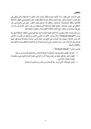 4
‫ملخص‬
‫الواحات‬ ‫تبقى‬
‫عالميا‬ ‫تراثا‬ ‫تعتبر‬ ‫التي‬
‫ف‬ ‫تتجلى‬ ‫والتي‬ ‫المناخية‬ ‫التغيرات‬ ‫بآثار‬ ‫متزايد‬ ‫بشكل‬ ‫مهددة‬
‫ي‬
‫األنشطة‬ ‫وتقهقر‬ ‫البيولوجي‬ ‫التنوع‬ ‫تقلص‬ ‫وكذلك‬ ‫التربة‬ ‫وتآكل‬ ‫المياه‬ ‫جودة‬ ‫وتدهور‬ ‫المائية‬ ‫الموارد‬ ‫شح‬
‫العمراني‬ ‫التطور‬ ‫بفعل‬ ‫الوضع‬ ‫هذا‬ ‫ويتفاقم‬ .‫الواحاتية‬ ‫المجتمعات‬ ‫وتفكك‬ ‫الفالحية‬
‫والصن‬
‫اعي‬
‫غير‬
‫ا‬ ‫بعض‬ ‫في‬ ‫المعقلن‬
‫تدار‬ ‫أن‬ ‫إلى‬ ‫المناخ‬ ‫تغير‬ ‫جراء‬ ‫من‬ ‫ضعفت‬ ‫التي‬ ‫الواحاتية‬ ‫النظم‬ ‫تحتاج‬ .‫لواحات‬
.‫واالجتماعية‬ ‫البيئية‬ ‫و‬ ‫االقتصادية‬ ‫الثالثة‬ ‫األبعاد‬ ‫دمج‬ ‫خالل‬ ‫من‬ ‫مستدامة‬ ‫بطريقة‬
‫هذ‬ ‫وتطوير‬ ‫وإنقاذ‬ ‫حماية‬ ‫أجل‬ ‫ومن‬
‫ه‬
‫البيئي‬ ‫النظم‬
‫ة‬
‫المتسم‬
‫ة‬
‫بتنوعه‬
‫ا‬
،‫البيولوجي‬
‫أطلقت‬
‫المملك‬
‫المغربية‬ ‫ة‬
‫مبادرة‬
"‫المستدامة‬ ‫"الواحات‬
‫من‬ ‫بمراكش‬ ‫المنعقد‬ ‫والعشرين‬ ‫الثاني‬ ‫األطراف‬ ‫مؤتمر‬ ‫خالل‬
07
‫إلى‬
18
‫نونبر‬
2016
‫نحو‬ ‫الدفع‬ ‫إلى‬ ‫المبادرة‬ ‫هذه‬ ‫وتهدف‬ .
‫عليها‬ ‫ومتوافق‬ ‫ومشتركة‬ ‫مناسبة‬ ‫تدابير‬ ‫اتخاذ‬
‫تواصل‬ ‫كي‬ ‫المعمور‬ ‫أرجاء‬ ‫عبر‬ ‫الواحات‬ ‫بقاء‬ ‫لضمان‬
‫تأدية‬
‫المتعددة‬ ‫أدوارها‬
‫االقتصادي‬
‫ة‬
‫واالجت‬
‫م‬
‫اعي‬
‫ة‬
‫والثقافي‬
‫ة‬
‫والبيئي‬
‫ة‬
.
‫تتوخى‬
'' ‫مبادرة‬
‫المستدامة‬ ‫الواحات‬
''
:
•
‫اعتراف‬
‫نوعها؛‬ ‫من‬ ‫الفريدة‬ ‫وهشاشتها‬ ‫للواحات‬ ‫البيئية‬ ‫المنظومة‬ ‫بخصوصيات‬ ‫أفضل‬
•
‫ومنظومته‬ ‫البيولوجي‬ ‫تنوعه‬ ‫خاصة‬ ‫الواحي‬ ‫اإلرث‬ ‫حماية‬ ‫أجل‬ ‫من‬ ‫عليها‬ ‫متوافق‬ ‫تدابير‬ ‫تفعيل‬
‫اإلنساني؛‬ ‫ونظامه‬ ‫البيئية‬
•
‫تثمين‬
.‫مستدامة‬ ‫تنموية‬ ‫رؤية‬ ‫أجل‬ ‫من‬ ‫الواحات‬ ‫بها‬ ‫تزخر‬ ‫التي‬ ‫المؤهالت‬
 
