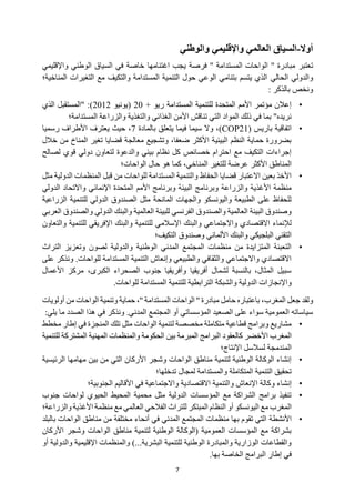7
‫أوال‬
-
‫واإلقليمي‬ ‫العالمي‬ ‫السياق‬
‫والوطني‬
‫تعتبر‬
‫فرص‬ '' ‫المستدامة‬ ‫الواحات‬ '' ‫مبادرة‬
‫خاصة‬ ‫اغتنامها‬ ‫يجب‬ ‫ة‬
‫في‬
‫السياق‬
‫و‬ ‫الوطني‬
‫اإلقليم‬
‫ي‬
‫والدولي‬
‫الحالي‬
‫المناخية‬ ‫التغيرات‬ ‫مع‬ ‫والتكيف‬ ‫المستدامة‬ ‫التنمية‬ ‫حول‬ ‫الوعي‬ ‫بتنامي‬ ‫يتسم‬ ‫الذي‬
‫؛‬
‫بالذكر‬ ‫ونخص‬
:
•
+ ‫ريو‬ ‫المستدامة‬ ‫للتنمية‬ ‫المتحدة‬ ‫األمم‬ ‫مؤتمر‬ ‫إعالن‬
20
‫(يونيو‬
2012
‫الذي‬ ‫"المستقبل‬ :)
‫المستدامة؛‬ ‫والزراعة‬ ‫والتغذية‬ ‫الغذائي‬ ‫األمن‬ ‫تناقش‬ ‫التي‬ ‫المواد‬ ‫ذلك‬ ‫في‬ ‫بما‬ "‫نريده‬
•
( ‫باريس‬ ‫اتفاقية‬
COP21
‫بالمادة‬ ‫يتعلق‬ ‫فيما‬ ‫سيما‬ ‫وال‬ ،)
7
‫رسميا‬ ‫األطراف‬ ‫يعترف‬ ‫حيث‬ ،
‫المنا‬ ‫تغير‬ ‫قضايا‬ ‫معالجة‬ ‫وتشجيع‬ ،‫ضعفا‬ ‫األكثر‬ ‫البيئية‬ ‫النظم‬ ‫حماية‬ ‫بضرورة‬
‫م‬ ‫خ‬
‫خالل‬ ‫ن‬
‫لصالح‬ ‫قوي‬ ‫دولي‬ ‫لتعاون‬ ‫والدعوة‬ ‫بيئي‬ ‫نظام‬ ‫كل‬ ‫خصائص‬ ‫احترام‬ ‫مع‬ ‫التكيف‬ ‫إجراءات‬
‫الواحات‬ ‫حال‬ ‫هو‬ ‫كما‬ ،‫المناخي‬ ‫للتغير‬ ‫عرضة‬ ‫األكثر‬ ‫المناطق‬
‫؛‬
•
‫مثل‬ ‫الدولية‬ ‫المنظمات‬ ‫قبل‬ ‫من‬ ‫للواحات‬ ‫المستدامة‬ ‫والتنمية‬ ‫الحفاظ‬ ‫قضايا‬ ‫االعتبار‬ ‫بعين‬ ‫األخذ‬
‫وبرنا‬ ‫والزراعة‬ ‫األغذية‬ ‫منظمة‬
‫الدولي‬ ‫واالتحاد‬ ‫اإلنمائي‬ ‫المتحدة‬ ‫األمم‬ ‫وبرنامج‬ ‫البيئة‬ ‫مج‬
‫الزراعية‬ ‫للتنمية‬ ‫الدولي‬ ‫الصندوق‬ ‫مثل‬ ‫المانحة‬ ‫والجهات‬ ‫واليونسكو‬ ‫الطبيعة‬ ‫على‬ ‫للحفاظ‬
‫العربي‬ ‫والصندوق‬ ‫الدولي‬ ‫والبنك‬ ‫العالمية‬ ‫للبيئة‬ ‫الفرنسي‬ ‫والصندوق‬ ‫العالمية‬ ‫البيئة‬ ‫وصندوق‬
‫وال‬ ‫واالجتماعي‬ ‫االقتصادي‬ ‫لإلنماء‬
‫للتنمية‬ ‫اإلفريقي‬ ‫والبنك‬ ‫للتنمية‬ ‫اإلسالمي‬ ‫بنك‬
‫و‬
‫التعاون‬
‫التكيف‬ ‫وصندوق‬ ‫األلماني‬ ‫والبنك‬ ‫البلجيكي‬ ‫التقني‬
‫؛‬
•
‫التراث‬ ‫وتعزيز‬ ‫لصون‬ ‫والدولية‬ ‫الوطنية‬ ‫المدني‬ ‫المجتمع‬ ‫منظمات‬ ‫من‬ ‫المتزايدة‬ ‫التعبئة‬
‫ونذ‬ .‫للواحات‬ ‫المستدامة‬ ‫التنمية‬ ‫وإنعاش‬ ‫والطبيعي‬ ‫والثقافي‬ ‫واالجتماعي‬ ‫االقتصادي‬
‫ك‬
‫على‬ ‫ر‬
‫األعمال‬ ‫مركز‬ ،‫الكبرى‬ ‫الصحراء‬ ‫جنوب‬ ‫وأفريقيا‬ ‫أفريقيا‬ ‫لشمال‬ ‫بالنسبة‬ ،‫المثال‬ ‫سبيل‬
.‫للواحات‬ ‫المستدامة‬ ‫للتنمية‬ ‫الترابطية‬ ‫والشبكة‬ ‫الدولية‬ ‫واإلنجازات‬
‫ولقد‬
‫باعتباره‬ ،‫المغرب‬ ‫جعل‬
‫حامل‬
‫أولويات‬ ‫من‬ ‫الواحات‬ ‫وتنمية‬ ‫حماية‬ ،'' ‫المستدامة‬ ‫الواحات‬ '' ‫مبادرة‬
‫ونذكر‬ .‫المدني‬ ‫المجتمع‬ ‫أو‬ ‫المؤسساتي‬ ‫الصعيد‬ ‫على‬ ‫سواء‬ ‫العمومية‬ ‫سياساته‬
:‫يلي‬ ‫ما‬ ‫الصدد‬ ‫هذا‬ ‫في‬
•
‫مخطط‬ ‫إطار‬ ‫في‬ ‫المنجزة‬ ‫تلك‬ ‫مثل‬ ‫الواحات‬ ‫لتنمية‬ ‫مخصصة‬ ‫متكاملة‬ ‫قطاعية‬ ‫وبرامج‬ ‫مشاريع‬
‫األخضر‬ ‫المغرب‬
‫ا‬ ‫كالعقود‬
‫للتنمية‬ ‫المشتركة‬ ‫المهنية‬ ‫والمنظمات‬ ‫الحكومة‬ ‫بين‬ ‫المبرمة‬ ‫لبرامج‬
‫اإلنتاج؛‬ ‫لسالسل‬ ‫المندمجة‬
•
‫من‬ ‫التي‬ ‫األركان‬ ‫وشجر‬ ‫الواحات‬ ‫مناطق‬ ‫لتنمية‬ ‫الوطنية‬ ‫الوكالة‬ ‫إنشاء‬
‫بين‬
‫مه‬
‫امها‬
‫الرئيس‬
‫ية‬
‫تدخلها؛‬ ‫لمجال‬ ‫والمستدامة‬ ‫المتكاملة‬ ‫التنمية‬ ‫تحقيق‬
•
‫إنشاء‬
‫وكالة‬
‫اإلنعاش‬
‫والتنمية‬
‫االقتصا‬
‫دية‬
‫واالجتماعية‬
‫في‬
‫األقاليم‬
‫الجنوبية؛‬
•
‫جنوب‬ ‫لواحات‬ ‫الحيوي‬ ‫المحيط‬ ‫محمية‬ ‫مثل‬ ‫الدولية‬ ‫المؤسسات‬ ‫مع‬ ‫الشراكة‬ ‫برامج‬ ‫تنفيذ‬
‫للتراث‬ ‫المبتكر‬ ‫النظام‬ ‫أو‬ ‫اليونسكو‬ ‫مع‬ ‫المغرب‬
‫الفالحي‬
‫والزراعة؛‬ ‫األغذية‬ ‫منظمة‬ ‫مع‬ ‫العالمي‬
•
‫األ‬
‫نشطة‬
‫بالبلد‬ ‫الواحات‬ ‫مناطق‬ ‫من‬ ‫مختلفة‬ ‫أنحاء‬ ‫في‬ ‫المدني‬ ‫المجتمع‬ ‫منظمات‬ ‫بها‬ ‫تقوم‬ ‫التي‬
‫األركان‬ ‫وشجر‬ ‫الواحات‬ ‫مناطق‬ ‫لتنمية‬ ‫الوطنية‬ ‫(الوكالة‬ ‫العمومية‬ ‫المؤسسات‬ ‫مع‬ ‫بشراكة‬
‫أو‬ ‫والدولية‬ ‫اإلقليمية‬ ‫والمنظمات‬ )...‫البشرية‬ ‫للتنمية‬ ‫الوطنية‬ ‫والمبادرة‬ ‫الوزارية‬ ‫والقطاعات‬
‫الب‬ ‫إطار‬ ‫في‬
.‫بها‬ ‫الخاصة‬ ‫رامج‬
 