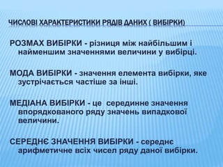 ЧИСЛОВІ ХАРАКТЕРИСТИКИ РЯДІВ ДАНИХ ( ВИБІРКИ)
РОЗМАХ ВИБІРКИ - різниця між найбільшим і
найменшим значеннями величини у вибірці.
МОДА ВИБІРКИ - значення елемента вибірки, яке
зустрічається частіше за інші.
МЕДІАНА ВИБІРКИ - це серединне значення
впорядкованого ряду значень випадкової
величини.
СЕРЕДНЄ ЗНАЧЕННЯ ВИБІРКИ - середнє
арифметичне всіх чисел ряду даної вибірки.
 