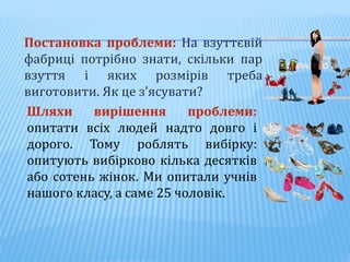 Постановка проблеми: На взуттєвій
фабриці потрібно знати, скільки пар
взуття і яких розмірів треба
виготовити. Як це з’ясувати?
Шляхи вирішення проблеми:
опитати всіх людей надто довго і
дорого. Тому роблять вибірку:
опитують вибірково кілька десятків
або сотень жінок. Ми опитали учнів
нашого класу, а саме 25 чоловік.
 