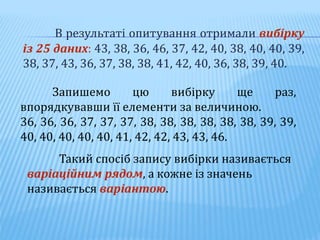 В результаті опитування отримали вибірку
із 25 даних: 43, 38, 36, 46, 37, 42, 40, 38, 40, 40, 39,
38, 37, 43, 36, 37, 38, 38, 41, 42, 40, 36, 38, 39, 40.
Запишемо цю вибірку ще раз,
впорядкувавши її елементи за величиною.
36, 36, 36, 37, 37, 37, 38, 38, 38, 38, 38, 38, 39, 39,
40, 40, 40, 40, 40, 41, 42, 42, 43, 43, 46.
Такий спосіб запису вибірки називається
варіаційним рядом, а кожне із значень
називається варіантою.
 