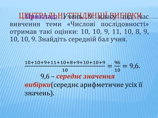 ЦЕНТРАЛЬНІ ТЕНДЕНЦІЇ ВИБІРКИ
Приклад. Учень 9 класу під час
вивчення теми «Числові послідовності»
отримав такі оцінки: 10, 10, 9, 11, 10, 8, 9,
10, 10, 9. Знайдіть середній бал учня.
10+10+9+11+10+8+9+10+10+9
10
=
96
10
= 9,6.
9,6 – середнє значення
вибірки(середнє арифметичне усіх її
значень).
 
