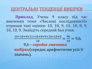 ЦЕНТРАЛЬНІ ТЕНДЕНЦІЇ ВИБІРКИ
Приклад. Учень 9 класу під час
вивчення теми «Числові послідовності»
отримав такі оцінки: 10, 10, 9, 11, 10, 8, 9,
10, 10, 9. Знайдіть середній бал учня.
10+10+9+11+10+8+9+10+10+9
10
=
96
10
= 9,6.
9,6 – середнє значення
вибірки(середнє арифметичне усіх її
значень).
 