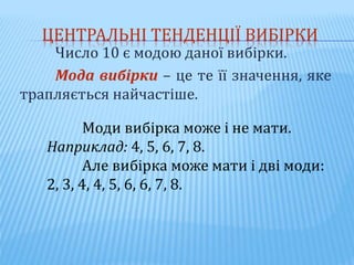 ЦЕНТРАЛЬНІ ТЕНДЕНЦІЇ ВИБІРКИ
Число 10 є модою даної вибірки.
Мода вибірки – це те її значення, яке
трапляється найчастіше.
Моди вибірка може і не мати.
Наприклад: 4, 5, 6, 7, 8.
Але вибірка може мати і дві моди:
2, 3, 4, 4, 5, 6, 6, 7, 8.
 