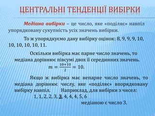 ЦЕНТРАЛЬНІ ТЕНДЕНЦІЇ ВИБІРКИ
Медіана вибірки – це число, яке «поділяє» навпіл
упорядковану сукупність усіх значень вибірки.
То ж упорядкуємо дану вибірку оцінок: 8, 9, 9, 9, 10,
10, 10, 10, 10, 11.
Оскільки вибірка має парне число значень, то
медіана дорівнює півсумі двох її серединних значень.
𝑚 =
10+10
2
= 10.
Якщо ж вибірка має непарне число значень, то
медіана дорівнює числу, яке «поділяє» впорядковану
вибірку навпіл. Наприклад, для вибірки з чисел:
1, 1, 2, 2, 3, 3, 4, 4, 4, 5, 6
медіаною є число 3.
 