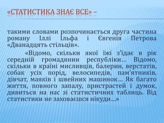 «СТАТИСТИКА ЗНАЄ ВСЕ» –
такими словами розпочинається друга частина
роману Іллі Ільфа і Євгенія Петрова
«Дванадцять стільців».
«Відомо, скільки якої їжі з’їдає в рік
середній громадянин республіки… Відомо,
скільки в країні мисливців, балерин, верстатів,
собак усіх порід, велосипедів, пам’ятників,
дівчат, маяків і швейних машинок… Як багато
життя, повного запалу, пристрастей і думок,
дивиться на нас зі статистичних таблиць. Від
статистики не заховаєшся нікуди…»
 