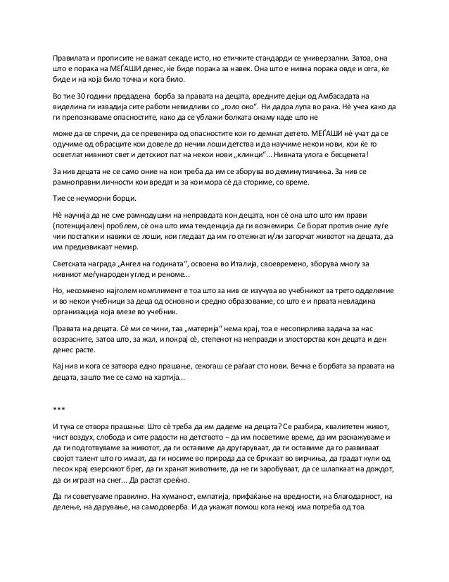Правилата и прописите не важат секаде исто, но етичките стандарди се универзални. Затоа, она
што е порака на МЕЃАШИ денес, ќе биде порака за навек. Она што е нивна порака овде и сега, ќе
биде и на која било точка и кога било.
Во тие 30 години предадена борба за правата на децата, вредните дејци од Амбасадата на
виделина ги извадија сите работи невидливи со „голо око“. Ни дадоа лупа во рака. Нè учеа како да
ги препознаваме опасностите, како да се ублажи болката онаму каде што не
може да се спречи, да се превенира од опасностите кои го демнат детето. МЕЃАШИ нè учат да се
одучиме од обрасците кои довеле до нечии лоши детства и да научиме некои нови, кои ќе го
осветлат нивниот свет и детскиот пат на некои нови „клинци“... Нивната улога е бесценета!
За нив децата не се само оние на кои треба да им се зборува во деминутивчиња. За нив се
рамноправни личности кои вредат и за кои мора сè да сториме, со време.
Тие се неуморни борци.
Нè научија да не сме рамнодушни на неправдата кон децата, кон сè она што што им прави
(потенцијален) проблем, сè она што има тенденција да ги вознемири. Се борат против оние луѓе
чии постапки и навики се лоши, кои гледаат да им го отежнат и/ли загорчат животот на децата, да
им предизвикаат немир.
Светската награда „Ангел на годината“, освоена во Италија, своевремено, зборува многу за
нивниот меѓународен углед и реноме...
Но, несомнено најголем комплимент е тоа што за нив се изучува во учебникот за трето одделение
и во некои учебници за деца од основно и средно образование, со што е и првата невладина
организација која влезе во учебник.
Правата на децата. Сè ми се чини, таа „материја“ нема крај, тоа е несопирлива задача за нас
возрасните, затоа што, за жал, и покрај сè, степенот на неправди и злосторства кон децата и ден
денес расте.
Кај нив и кога се затвора едно прашање, секогаш се раѓаат сто нови. Вечна е борбата за правата на
децата, зашто тие се само на хартија...
***
И тука се отвора прашање: Што сè треба да им дадеме на децата? Се разбира, квалитетен живот,
чист воздух, слобода и сите радости на детството − да им посветиме време, да им раскажуваме и
да ги подготвуваме за животот, да ги оставиме да другаруваат, да ги оставиме да го развиваат
својот талент што го имаат, да ги носиме во природа да се брчкаат во вирчиња, да градат кули од
песок крај езерскиот брег, да ги хранат животните, да не ги заробуваат, да се шлапкаат на дождот,
да си играат на снег... Да растат среќно.
Да ги советуваме правилно. На хуманост, емпатија, прифаќање на вредности, на благодарност, на
делење, на дарување, на самодоверба. И да укажат помош кога некој има потреба од тоа.
 