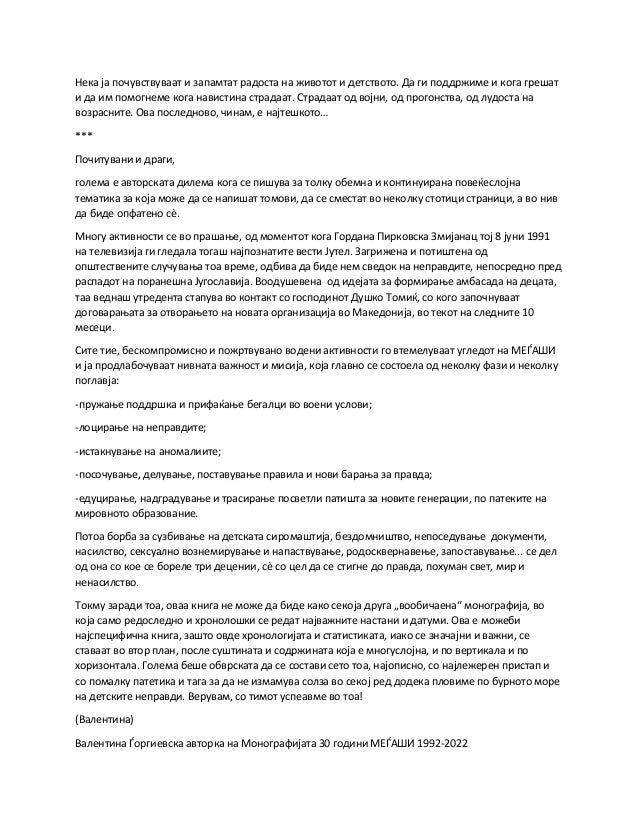 Нека ја почувствуваат и запамтат радоста на животот и детството. Да ги поддржиме и кога грешат
и да им помогнеме кога навистина страдаат. Страдаат од војни, од прогонства, од лудоста на
возрасните. Ова последново, чинам, е најтешкото…
***
Почитувани и драги,
голема е авторската дилема кога се пишува за толку обемна и континуирана повеќеслојна
тематика за која може да се напишат томови, да се сместат во неколку стотици страници, а во нив
да биде опфатено сè.
Многу активности се во прашање, од моментот кога Гордана Пирковска Змијанац тој 8 јуни 1991
на телевизија ги гледала тогаш најпознатите вести Јутел. Загрижена и потиштена од
општествените случувања тоа време, одбива да биде нем сведок на неправдите, непосредно пред
распадот на поранешна Југославија. Воодушевена од идејата за формирање амбасада на децата,
таа веднаш утредента стапува во контакт со господинот Душко Томиќ, со кого започнуваат
договарањата за отворањето на новата организација во Македонија, во текот на следните 10
месеци.
Сите тие, бескомпромисно и пожртвувано водени активности го втемелуваат угледот на МЕЃАШИ
и ја продлабочуваат нивната важност и мисија, која главно се состоела од неколку фази и неколку
поглавја:
-пружање поддршка и прифаќање бегалци во воени услови;
-лоцирање на неправдите;
-истакнување на аномалиите;
-посочување, делување, поставување правила и нови барања за правда;
-едуцирање, надградување и трасирање посветли патишта за новите генерации, по патеките на
мировното образование.
Потоа борба за сузбивање на детската сиромаштија, бездомништво, непоседување документи,
насилство, сексуално вознемирување и напаствување, родосквернавење, запоставување... се дел
од она со кое се бореле три децении, сè со цел да се стигне до правда, похуман свет, мир и
ненасилство.
Токму заради тоа, оваа книга не може да биде како секоја друга „вообичаена“ монографија, во
која само редоследно и хронолошки се редат најважните настани и датуми. Ова е можеби
најспецифична книга, зашто овде хронологијата и статистиката, иако се значајни и важни, се
ставаат во втор план, после суштината и содржината која е многуслојна, и по вертикала и по
хоризонтала. Голема беше обврската да се состави сето тоа, најописно, со најлежерен пристап и
со помалку патетика и тага за да не измамува солза во секој ред додека пловиме по бурното море
на детските неправди. Верувам, со тимот успеавме во тоа!
(Валентина)
Валентина Ѓоргиевска авторка на Монографијата 30 години МЕЃАШИ 1992-2022
 