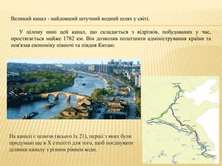 Великий канал - найдовший штучний водний шлях у світі.
У цілому нині цей канал, що складається з відрізків, побудованих у час,
простягається майже 1782 км. Він дозволив полегшити адміністрування країни та
пов'язав економіку півночі та півдня Китаю.
На каналі є шлюзи (всього їх 21), перші з яких були
придумані ще в X столітті для того, щоб поєднувати
ділянки каналу з різним рівнем води.
 